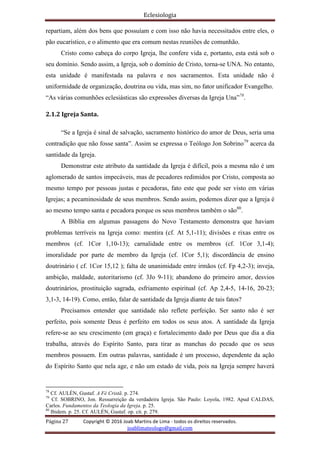 Eclesiologia
Página 27 Copyright © 2016 Joab Martins de Lima - todos os direitos reservados.
joablimateologo@gmail.com
repartiam, além dos bens que possuíam e com isso não havia necessitados entre eles, o
pão eucarístico, e o alimento que era comum nestas reuniões de comunhão.
Cristo como cabeça do corpo Igreja, lhe confere vida e, portanto, esta está sob o
seu domínio. Sendo assim, a Igreja, sob o domínio de Cristo, torna-se UNA. No entanto,
esta unidade é manifestada na palavra e nos sacramentos. Esta unidade não é
uniformidade de organização, doutrina ou vida, mas sim, no fator unificador Evangelho.
“As várias comunhões eclesiásticas são expressões diversas da Igreja Una”78
.
2.1.2 Igreja Santa.
“Se a Igreja é sinal de salvação, sacramento histórico do amor de Deus, seria uma
contradição que não fosse santa”. Assim se expressa o Teólogo Jon Sobrino79
acerca da
santidade da Igreja.
Demonstrar este atributo da santidade da Igreja é difícil, pois a mesma não é um
aglomerado de santos impecáveis, mas de pecadores redimidos por Cristo, composta ao
mesmo tempo por pessoas justas e pecadoras, fato este que pode ser visto em várias
Igrejas; a pecaminosidade de seus membros. Sendo assim, podemos dizer que a Igreja é
ao mesmo tempo santa e pecadora porque os seus membros também o são80
.
A Bíblia em algumas passagens do Novo Testamento demonstra que haviam
problemas terríveis na Igreja como: mentira (cf. At 5,1-11); divisões e rixas entre os
membros (cf. 1Cor 1,10-13); carnalidade entre os membros (cf. 1Cor 3,1-4);
imoralidade por parte de membro da Igreja (cf. 1Cor 5,1); discordância de ensino
doutrinário ( cf. 1Cor 15,12 ); falta de unanimidade entre irmãos (cf. Fp 4,2-3); inveja,
ambição, maldade, autoritarismo (cf. 3Jo 9-11); abandono do primeiro amor, desvios
doutrinários, prostituição sagrada, esfriamento espiritual (cf. Ap 2,4-5, 14-16, 20-23;
3,1-3, 14-19). Como, então, falar de santidade da Igreja diante de tais fatos?
Precisamos entender que santidade não reflete perfeição. Ser santo não é ser
perfeito, pois somente Deus é perfeito em todos os seus atos. A santidade da Igreja
refere-se ao seu crescimento (em graça) e fortalecimento dado por Deus que dia a dia
trabalha, através do Espírito Santo, para tirar as manchas do pecado que os seus
membros possuem. Em outras palavras, santidade é um processo, dependente da ação
do Espírito Santo que nela age, e não um estado de vida, pois na Igreja sempre haverá
78
Cf. AULÉN, Gustaf. A Fé Cristã. p. 274.
79
Cf. SOBRINO, Jon. Ressurreição da verdadeira Igreja. São Paulo: Loyola, 1982. Apud CALDAS,
Carlos. Fundamentos da Teologia da Igreja. p. 25.
80
Ibidem. p. 25. Cf. AULÉN, Gustaf. op. cit. p. 279.
 