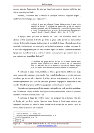 Eclesiologia
Página 28 Copyright © 2016 Joab Martins de Lima - todos os direitos reservados.
joablimateologo@gmail.com
pessoas que não fazem parte do reino de Deus bem como de pessoas hipócritas que
vivem uma falsa santidade.
Portanto, “o homem não é detentor de qualquer santidade subjetiva própria”,
sendo “ao mesmo tempo justo e pecador”81
.
A Igreja é santa aos olhos do Senhor. Cada membro é santo pelos
méritos de Cristo. A condição de santos não se dá por méritos
próprios, mas pela graça de Deus que lhe é conferida. Em razão disso,
o Novo Testamento sempre se refere às igrejas como formadas por
“santos” (Rm 1,7; 1Cor 1,2; 2Cor 1,1; Ef 1,1; Fp 1,1; Cl 1,2)82
.
A Igreja é santa por estar no domínio de Cristo. Esta afirmativa implica em
afirmar a obra redentora de Cristo que torna a Igreja santa, porém não num caráter
externo de forma hierárquica, institucional, de sociedade fechada e limitada que alega
santidade fundamentada em suas próprias qualidades pessoais. A obra redentora de
Cristo torna a Igreja santa por seu amor redentor e pelo seu perdão. Confessar a fé numa
Igreja santa é confessar a fé na vitória de Cristo. Isso quer dizer que somente pela fé é
que podemos ver a santidade da Igreja83
.
A santidade da Igreja decorre do fato de o Senhor mesmo estar
presente nela e nela realizar a obra de redenção por Ele consumada
uma vez por todas. Ele tira os homens da servidão dos poderes do mal
e os leva para o novo contexto de vida na nova era da ressurreição84
.
A santidade da Igreja reside, também, no fato de que a mesma, embora viva e aja
neste mundo, não pertence a este mundo. Esta verdade fundamenta-se no fato que seus
membros, que vivem sob o domínio de Cristo, vivem uma perspectiva, na fé, de um
mundo superterreno. Esta ideia de santidade, que torna a Igreja não pertencente a este
mundo, defende a Igreja de tendências que podem confiná-la a este mundo85
.
Contudo, precisamos estar alertas quanto a alienação que pode vir desta santidade,
que faz com que a Igreja se feche para o que acontece em seu redor e faz com que seus
membros se fechem também para a vida.
A santidade da Igreja deve refletir o amor e a justiça divina, justamente pelo fato
da Igreja não ser deste mundo. Somente desta forma, a Igreja pode mostrar sua
verdadeira cidadania do reino de Deus, sendo luz de Cristo em um mundo cheio de
trevas, e não se fechando em si mesma.
81
Cf. AULÉN, Gustaf. A Fé Cristã. p. 278.
82
Cf. CALDAS, Carlos. Fundamentos da Teologia da Igreja. p. 26.
83
Cf. AULÉN, Gustaf. op. cit. p. 278.
84
Ibidem. p. 279.
85
Ibidem. p. 279.
 