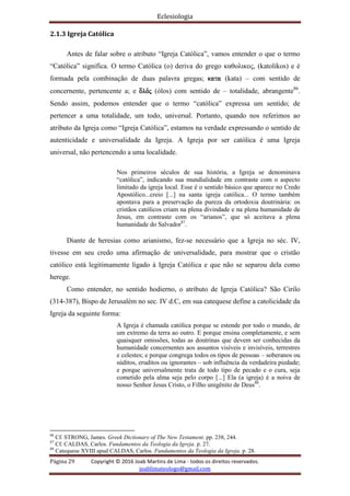 Eclesiologia
Página 29 Copyright © 2016 Joab Martins de Lima - todos os direitos reservados.
joablimateologo@gmail.com
2.1.3 Igreja Católica
Antes de falar sobre o atributo “Igreja Católica”, vamos entender o que o termo
“Católica” significa. O termo Católica (o) deriva do grego καθολικος, (katolikos) e é
formada pela combinação de duas palavra gregas; kata (kata) – com sentido de
concernente, pertencente a; e o[lovj (ólos) com sentido de – totalidade, abrangente86
.
Sendo assim, podemos entender que o termo “católica” expressa um sentido; de
pertencer a uma totalidade, um todo, universal. Portanto, quando nos referimos ao
atributo da Igreja como “Igreja Católica”, estamos na verdade expressando o sentido de
autenticidade e universalidade da Igreja. A Igreja por ser católica é uma Igreja
universal, não pertencendo a uma localidade.
Nos primeiros séculos de sua história, a Igreja se denominava
“católica”, indicando sua mundialidade em contraste com o aspecto
limitado da igreja local. Esse é o sentido básico que aparece no Credo
Apostólico...creio [...] na santa igreja católica... O termo também
apontava para a preservação da pureza da ortodoxia doutrinária: os
cristãos católicos criam na plena divindade e na plena humanidade de
Jesus, em contraste com os “arianos”, que só aceitava a plena
humanidade do Salvador87
.
Diante de heresias como arianismo, fez-se necessário que a Igreja no séc. IV,
tivesse em seu credo uma afirmação de universalidade, para mostrar que o cristão
católico está legitimamente ligado à Igreja Católica e que não se separou dela como
herege.
Como entender, no sentido hodierno, o atributo de Igreja Católica? São Cirilo
(314-387), Bispo de Jerusalém no sec. IV d.C, em sua catequese define a catolicidade da
Igreja da seguinte forma:
A Igreja é chamada católica porque se estende por todo o mundo, de
um extremo da terra ao outro. E porque ensina completamente, e sem
quaisquer omissões, todas as doutrinas que devem ser conhecidas da
humanidade concernentes aos assuntos visíveis e invisíveis, terrestres
e celestes; e porque congrega todos os tipos de pessoas – soberanos ou
súditos, eruditos ou ignorantes – sob influência da verdadeira piedade;
e porque universalmente trata de todo tipo de pecado e o cura, seja
cometido pela alma seja pelo corpo [...] Ela (a igreja) é a noiva de
nosso Senhor Jesus Cristo, o Filho unigênito de Deus88
.
86
Cf. STRONG, James. Greek Dictionary of The New Testament. pp. 238, 244.
87
Cf. CALDAS, Carlos. Fundamentos da Teologia da Igreja. p. 27.
88
Catequese XVIII apud CALDAS, Carlos. Fundamentos da Teologia da Igreja. p. 28.
 