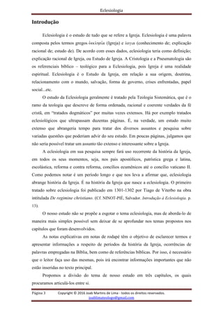 Eclesiologia
Página 3 Copyright © 2016 Joab Martins de Lima - todos os direitos reservados.
joablimateologo@gmail.com
Introdução
Eclesiologia é o estudo de tudo que se refere a Igreja. Eclesiologia é uma palavra
composta pelos termos gregos evkklhsi,a (Igreja) e logia (conhecimento de; explicação
racional de; estudo de). De acordo com esses dados, eclesiologia teria como definição;
explicação racional de Igreja, ou Estudo de Igreja. A Cristologia e a Pneumatologia são
os referenciais bíblico – teológico para a Eclesiologia, pois Igreja é uma realidade
espiritual. Eclesiologia é o Estudo da Igreja, em relação a sua origem, doutrina,
relacionamento com o mundo, salvação, forma de governo, crises enfrentadas, papel
social...etc.
O estudo da Eclesiologia geralmente é tratado pela Teologia Sistemática, que é o
ramo da teologia que descreve de forma ordenada, racional e coerente verdades da fé
cristã, em “tratados dogmáticos” por muitas vezes extensos. Há por exemplo tratados
eclesiológicos que ultrapassam duzentas páginas. É, na verdade, um estudo muito
extenso que abrangeria tempo para tratar dos diversos assuntos e pesquisa sobre
variadas questões que poderiam advir do seu estudo. Em poucas páginas, julgamos que
não seria possível tratar um assunto tão extenso e interessante sobre a Igreja.
A eclesiologia em sua pesquisa sempre fará uso recorrente da história da Igreja,
em todos os seus momentos, seja, nos pais apostólicos, patrística grega e latina,
escolástica, reforma e contra reforma, concílios ecumênicos até o concílio vaticano II.
Como podemos notar é um período longo e que nos leva a afirmar que, eclesiologia
abrange história da Igreja. É na história da Igreja que nasce a eclesiologia. O primeiro
tratado sobre eclesiologia foi publicado em 1301-1302 por Tiago de Viterbo na obra
intitulada De regimine christiano. (Cf. NINOT-PIÉ, Salvador. Introdução à Eclesiologia. p.
13).
O nosso estudo não se propõe a esgotar o tema eclesiologia, mas de aborda-lo de
maneira mais simples possível sem deixar de se aprofundar nos temas propostos nos
capítulos que foram desenvolvidos.
As notas explicativas em notas de rodapé têm o objetivo de esclarecer termos e
apresentar informações a respeito de períodos da história da Igreja, ocorrências de
palavras empregadas na Bíblia, bem como de referências bíblicas. Por isso, é necessário
que o leitor faça uso das mesmas, pois irá encontrar informações importantes que não
estão inseridas no texto principal.
Propomos a divisão do tema de nosso estudo em três capítulos, os quais
procuramos articulá-los entre si.
 