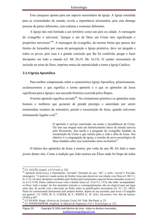 Eclesiologia
Página 30 Copyright © 2016 Joab Martins de Lima - todos os direitos reservados.
joablimateologo@gmail.com
Esta catequese aponta para um aspecto missionário da Igreja. A Igreja estendida
para as extremidades do mundo, revela a importância missionária, pois esta abrange
pessoas de países diferentes, com culturas e costumes diferentes.
A Igreja não está limitada a um território como um país ou cidade. A mensagem
do evangelho é universal, “porque o ato de Deus em Cristo tem significação e
propósitos universais”89
. A mensagem do evangelho, da mesma forma que passou dos
limites de Jerusalém por causa da perseguição a Igreja primitiva, deve ser pregada a
todos os povos, pois essa é a grande comissão que lhe foi conferida; pregar e fazer
discípulos em todo o mundo (cf. Mt 28,19; Mc 16,15). O caráter missionário de
inclusão no reino de Deus, imprime marca de autenticidade e torna a Igreja Católica.
2.1.4 Igreja Apostólica
Para melhor compreensão sobre a característica Igreja Apostólica, primeiramente,
esclareceremos o que significa o termo apóstolo e o que os apóstolos de Jesus
significam para a Igreja e sua sucessão histórica exercida pelos Bispos.
O termo apóstolo significa enviado90
. No cristianismo primitivo os apóstolos eram
homens e mulheres que gozaram de grande prestígio e autoridade por serem
testemunhas oculares do ministério, paixão e ressurreição de Jesus, quando estiveram
intimamente ligados a ele91
.
O apóstolo é serviço autorizado em nome e incumbência de Cristo.
Ele tem sua origem num ato historicamente único de missão (envio)
pelo Ressurreto. Sua tarefa é a pregação do evangelho fundado na
ressurreição de Cristo e que remete para a vida e obra de Jesus. Seu
objetivo é a congregação da igreja, a reunião do povo escatológico de
Deus fundado sobre esse testemunho único na história92
.
O último dos apóstolos de Jesus a morrer, por volta do ano 90, foi João o mais
jovem dentre eles. Conta a tradição que João morreu em Éfeso onde foi bispo de todos
89
Cf. AULÉN, Gustaf. A Fé Cristã. p. 282.
90
Apóstolo (avpo,stoloj), é literalmente, “enviado” (formado de apo, “de”, e stello, “enviar”). Enviado,
mensageiro. “A palavra é usada acerca do Senhor Jesus para descrever sua relação com Deus (cf. Hb 3.1;
Jo 17.3). Os doze discípulos escolhidos pelo Senhor para treinamento especial foram chamados assim (cf.
Lc 6.13; 9.10). Paulo, embora tivesse visto o Senhor Jesus (cf. 1Cor 9.1; 15.8), não tinha ‘acompanhado’
os Doze ‘todo o tempo’ do Seu ministério terrestre e, consequentemente, não era elegível para um lugar
entre eles, de acordo com a descrição de Pedro sobre as qualificações necessárias (cf. At 1.22, ARA).
Paulo foi comissionado diretamente pelo próprio Senhor, depois de sua ascensão, para levar o Evangelho
aos gentios”. Cf. VINE, W. E.; UNGER, M. F.; WHITE Jr., W. (Ed.). Dicionário Vine. Rio de Janeiro:
CPAD, p 407.
91
Cf. OLSON, Roger. História da Teologia Cristã. Ed. Vida. São Paulo. p. 25.
92
Cf. WIEDENHOFER, Siegfried. In Manual de Dogmática Vol 2. Eclesiologia. p. 123.
 