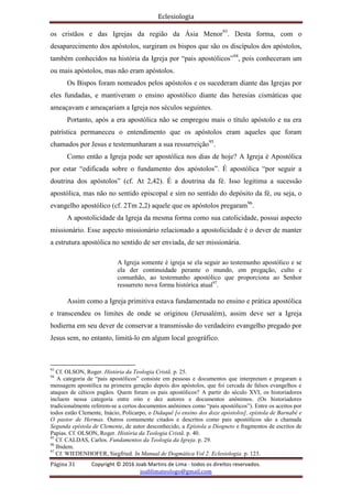 Eclesiologia
Página 31 Copyright © 2016 Joab Martins de Lima - todos os direitos reservados.
joablimateologo@gmail.com
os cristãos e das Igrejas da região da Ásia Menor93
. Desta forma, com o
desaparecimento dos apóstolos, surgiram os bispos que são os discípulos dos apóstolos,
também conhecidos na história da Igreja por “pais apostólicos”94
, pois conheceram um
ou mais apóstolos, mas não eram apóstolos.
Os Bispos foram nomeados pelos apóstolos e os sucederam diante das Igrejas por
eles fundadas, e mantiveram o ensino apostólico diante das heresias cismáticas que
ameaçavam e ameaçariam a Igreja nos séculos seguintes.
Portanto, após a era apostólica não se empregou mais o título apóstolo e na era
patrística permaneceu o entendimento que os apóstolos eram aqueles que foram
chamados por Jesus e testemunharam a sua ressurreição95
.
Como então a Igreja pode ser apostólica nos dias de hoje? A Igreja é Apostólica
por estar “edificada sobre o fundamento dos apóstolos”. É apostólica “por seguir a
doutrina dos apóstolos” (cf. At 2,42). É a doutrina da fé. Isso legitima a sucessão
apostólica, mas não no sentido episcopal e sim no sentido do depósito da fé, ou seja, o
evangelho apostólico (cf. 2Tm 2,2) aquele que os apóstolos pregaram96
.
A apostolicidade da Igreja da mesma forma como sua catolicidade, possui aspecto
missionário. Esse aspecto missionário relacionado a apostolicidade é o dever de manter
a estrutura apostólica no sentido de ser enviada, de ser missionária.
A Igreja somente é igreja se ela seguir ao testemunho apostólico e se
ela der continuidade perante o mundo, em pregação, culto e
comunhão, ao testemunho apostólico que proporciona ao Senhor
ressurreto nova forma histórica atual97
.
Assim como a Igreja primitiva estava fundamentada no ensino e prática apostólica
e transcendeu os limites de onde se originou (Jerusalém), assim deve ser a Igreja
hodierna em seu dever de conservar a transmissão do verdadeiro evangelho pregado por
Jesus sem, no entanto, limitá-lo em algum local geográfico.
93
Cf. OLSON, Roger. História da Teologia Cristã. p. 25.
94
A categoria de “pais apostólicos” consiste em pessoas e documentos que interpretam e pregaram a
mensagem apostólica na primeira geração depois dos apóstolos, que foi cercada de falsos evangelhos e
ataques de céticos pagãos. Quem foram os pais apostólicos? A partir do século XVI, os historiadores
incluem nessa categoria entre oito e dez autores e documentos anônimos. (Os historiadores
tradicionalmente referem-se a certos documentos anônimos como “pais apostólicos”). Entre os aceitos por
todos estão Clemente, Inácio, Policarpo, o Didaquê [o ensino dos doze apóstolos], epístola de Barnabé e
O pastor de Hermas. Outros comumente citados e descritos como pais apostólicos são a chamada
Segunda epístola de Clemente, de autor desconhecido, a Epístola a Diogneto e fragmentos de escritos de
Papias. Cf. OLSON, Roger. História da Teologia Cristã. p. 40.
95
Cf. CALDAS, Carlos. Fundamentos da Teologia da Igreja. p. 29.
96
Ibidem.
97
Cf. WIEDENHOFER, Siegfried. In Manual de Dogmática Vol 2. Eclesiologia. p. 123.
 