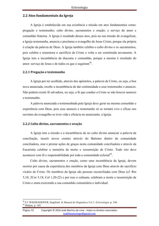 Eclesiologia
Página 32 Copyright © 2016 Joab Martins de Lima - todos os direitos reservados.
joablimateologo@gmail.com
2.2 Atos fundamentais da Igreja
A Igreja é estabelecida em sua existência e missão em atos fundamentais como:
pregação e testemunho; culto divino, sacramentos e oração; e serviço do amor e
comunhão fraterna. A Igreja é resultado desses atos, pois na sua missão de evangelizar,
a Igreja testemunha, anuncia e proclama o evangelho de Jesus Cristo, porque ela própria
é criação da palavra de Deus. A Igreja também celebra o culto divino e os sacramentos,
pois celebra e rememora o sacrifício de Cristo e volta a ser constituída novamente. A
Igreja tem a incumbência da diaconia e comunhão, porque a mesma é resultado do
amor–serviço de Jesus e de todos os que o seguiram98
.
2.2.1 Pregação e testemunho
A Igreja por ter acolhido, através dos apóstolos, a palavra de Cristo, ou seja, a boa
nova anunciada, recebe a incumbência de dar continuidade a esse testemunho e anuncio.
Não poderá existir fé salvadora, ou seja, a fé que conduz a Cristo se não houver anuncio
e testemunho.
A palavra anunciada e testemunhada pela Igreja deve gerar na mesma comunhão e
experiência com Deus, pois esse anuncio e testemunho só se tornará vivo e eficaz nos
ouvintes do evangelho se tiver vida e eficácia no anunciante, a Igreja.
2.2.2 Culto divino, sacramentos e oração
A Igreja tem a missão e a incumbência de no culto divino anunciar a palavra da
conciliação, inserir novos crentes através do Batismo dentro da comunidade
conciliadora, orar e prestar ações de graças nesta comunidade conciliadora e através da
Eucaristia celebrar a memória da morte e ressurreição de Cristo. Tudo isto deve
acontecer com fé e responsabilidade por toda a comunidade eclesial99
.
Culto divino, sacramentos e oração, como uma incumbência da Igreja, devem
ocorrer por causa da experiência dos membros da Igreja com Deus através do sacrifício
vicário de Cristo. Os membros da Igreja são pessoas reconciliadas com Deus (cf. Rm
5,10; 2Cor 5,18; Col 1,20-22) e por isso o cultuam, celebram a morte e ressurreição de
Cristo e oram exercendo a sua comunhão comunitária e individual.
98
Cf. WIEDENHOFER, Siegfried. In Manual de Dogmática Vol 2. Eclesiologia. p. 104.
99
Ibidem. p. 105.
 