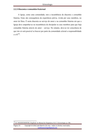 Eclesiologia
Página 33 Copyright © 2016 Joab Martins de Lima - todos os direitos reservados.
joablimateologo@gmail.com
2.2.3 Diaconia e comunhão fraternal
A Igreja, como uma comunidade, tem a incumbência da diaconia e comunhão
fraterna. Estas são consequência da experiência prévia, vivida por seus membros, no
amor de Deus. É nesta diaconia ou serviço do amor e na comunhão fraterna em que a
Igreja deve empenhar-se na incumbência de discípular os seus membros para que haja
comunhão fraterna através do amor – serviço. No entanto, deve-se ter consciência de
que isto só será possível se houver por parte da comunidade eclesial a responsabilidade
e a fé100
.
100
Cf. WIEDENHOFER, Siegfried. In Manual de Dogmática Vol 2. Eclesiologia. p. 106.
 