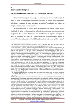 Eclesiologia
Página 34 Copyright © 2016 Joab Martins de Lima - todos os direitos reservados.
joablimateologo@gmail.com
3
Sacramentos da Igreja
3.1 Significado de sacramento e sua abordagem histórica
Os sacramentos ocupam uma posição de destaque, pois fazem parte da liturgia da
Igreja. O termo sacramento não é encontrado na Bíblia no sentido como empregamos
hoje. Este é a tradução do grego musth,rion (mysterion)101
, traduzido para o latim na
Vulgata Latina102
, como sacramentum103
.
O termo mysterion na cultura grega era empregado em sentido cultico. Tem o
significado de fechar os olhos ou a boca, refletindo uma reação que não se pode explicar
em palavras. Há no Novo Testamento este entendimento em algumas passagens: “o
poder da ilegalidade (cf. 2Ts 2,7); a transformação dos seres humanos por ocasião da
parusia104
(volta) de Cristo (cf. 1Cor 15,51); a futura história de Israel (cf. Rm 11,25s)”.
101
O termo grego musth,rion (mysterion) ocorre 17 vezes (cf. Mc 4,11; Rm 11,25; 1Cor 2,1; 15,51; Ef
1,9; 3,3; 5,32; 6,19; Cl 1,26; 4,3; 2Ts 2,7; 1Tm 3,9,16; Ap 1,20; 10,7; 17,5; 17,7).
102
“No século I d.C., os livros bíblicos já circulavam em latim, pois era a língua do Império romano. As
versões bíblicas nesta língua ficaram conhecidas como Vetus Latina que seguia uma tradução do AT, a
partir do texto grego da LXX. A Vetus Latina é uma expressão usada pelos estudiosos, para falar das
várias tradições da versão latina da Bíblia que circularam durante os séculos I-VIII d.C. A Vetus Latina é
anterior à Vulgata e continuou circulando depois dela. A sua tradução baseia-se, para o AT, na versão dos
LXX. Após o século XVI, uma versão latina da Bíblia tornou-se o texto oficial da Igreja Católica Romana
ou do rito Ocidental, conhecida como Vulgata. A Vulgata deve-se ao interesse do Papa Damaso I (366-
384), que queria fazer uma revisão da Bíblia em latim, a partir dos manuscritos em hebraico, aramaico e
grego. Tal tarefa foi confiada a um ilustre personagem, São Jerônimo, que se transferiu para a Palestina,
instalando-se em Belém, numa gruta próxima daquela que se acredita ter sido o local onde nasceu Jesus
Cristo. São Jerônimo levou mais de vinte anos para fazer as traduções. A Vulgata foi oficializada,
solenemente, pelo magistério da Igreja Católica durante o Concílio de Trento (1545-1563), após uma
nova revisão do texto, para corrigir os erros que, sucessivamente, foram cometidos pelos copistas. A
versão oficial, texto padrão estampado na Bíblia de Gutemberg, entre os anos 1452-1455, servirá de base
para as várias traduções que serão feitas nas diferentes línguas. A Vulgata, para o NT, totaliza 27 livros e
46 para o AT”. Cf. FERNANDES, Leonardo Agostini. A Bíblia e a sua mensagem. Introdução à leitura e
ao estudo da Bíblia. pp. 28-29.
103
O termo sacramentum ocorre na vulgata latina dez vezes, sendo quatro vezes no Antigo Testamento
(cf. Tb 12,7; Dn 2,30, 47; 4,6) e no Novo Testamento ocorre seis vezes (cf. Ef 1,9; 3,3; 5,32; 1Tm 3,6; Ap
1,20; 17,7).
104
“O vocábulo grego parousia (de páreimi: estar presente, estar aí, chegar) é originalmente referido tanto
para a descida ou manifestação de pessoas divinas na terra (por ocasião de uma festa religiosa ou por uma
intervenção milagrosa), quanto para as visitas que reis e príncipes fazem às cidades submetidas ao seu
império. O sentido principal do termo, conforme a cultura Grega, é de visita, chegada, advento de um
soberano ou de uma divindade. Serve tanto para ser empregado como conceito político, quanto religioso.
Esta identificação entre o profano e o sagrado deve-se ao fato de que em ambiente helenístico as figuras
reais são consideradas com acentos divinos. O que sempre de destaca para a parousia é o seu caráter
triunfal e glorioso. Trata-se de uma manifestação em poder e glória, que tem um acento explicitamente
jubiloso e festivo. No Novo Testamento, o conceito é utilizado para descrever a futura vinda de Cristo,
Senhor de tudo e de todos (Pantocrátor) do final dos tempos. As descrições desse advento valem-se das
imagens da manifestação gloriosa do imperador romano. Na época imperial, a parusia do César podia
inclusive dar lugar a uma nova era, comportando uma virada determinante da história. O imperador era
aclamado em sua parusia como senhor e portador da salvação. O povo aguardava com expectativa a sua
vinda, porque da mesma se esperava conseguir benefícios excepcionais. Cf. BRUSTOLIN, Leomar
Antônio. Quando Jesus vem...: a parusia na escatologia cristã. São Paulo-SP. Ed. Paulus. 2001. p. 17.
 