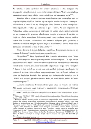 Eclesiologia
Página 35 Copyright © 2016 Joab Martins de Lima - todos os direitos reservados.
joablimateologo@gmail.com
No entanto, o termo mysterion não aparece relacionado a atos litúrgicos. Por
conseguinte, o entendimento de mysterion faz-se necessário para “descrever a relação de
sacramentos com o evento crístico e com o mistério de sua presença na Igreja” 105
.
Quanto a palavra latina sacramentum, tomando como base o seu radical sacr em
emprego religioso, significa: “destinar algo ou alguém à esfera do sagrado, ‘consagrar’;
sacramentum é tanto o ato de consagração como também o meio consagrador”.
Etimologicamente é “algo que santifica o que é santo”. No uso linguístico, na
Antiguidade Latina, sacramentum é empregado em sentido jurídico como: juramento
em um processo civil; juramento a bandeira no exército; e juramento de partidos em
litígio em relação a quantia de dinheiro depositada como caução de processo jurídico.
Nestes três exemplos, sacramentum tem conotação religiosa, pois “juramento e
juramento à bandeira entregam a pessoa ao juízo da divindade, a caução processual é
destinada a um santuário no caso de uma derrota” 106
.
Com o decorrer da história da Igreja, o significado de sacramento passou por um
processo de desenvolvimento, quanto ao seu entendimento.
Na patrística107
Santo Agostinho († 430) denomina sacramentos como “sinais
dados, sinais sagrados, porque apontam para uma realidade sagrada”. Ou seja, através
de coisas visíveis o crente é conduzido a realidade invisível. Nesta definição o batismo é
tomado como exemplo, pois, ao ser ministrado, a água “toca o corpo e lava o coração”.
A água é o sinal visível que aponta para uma realidade invisível, a purificação. No
entanto, só terá esse efeito mediante a palavra que neste caso é a fórmula batismal em
nome da Santíssima Trindade. Esta palavra tem fundamentação teológica, pois é
“palavra de fé da Igreja, palavra extraída da Bíblia, em última análise, palavra de Cristo.
Daí tem seu poder”108
.
A ampla conceituação de sacramento na Igreja antiga vai perdurar até o século
XII, quando começam a surgir os primeiros tratados sobre os sacramentos. O teólogo
105
Cf. NOCKE, Franz-Josef. In Manual de Dogmática Vol 2. Doutrina Geral dos Sacramentos. pp. 173-
174.
106
Ibidem. pp. 173-178. Cf. OTT, Ludwig. Manual de Teologia Dogmática. Editoral Herder. Barcelona.
Espanha. 1966. p. 486.
107
A teologia patrística abarca o período de seis séculos, compreendendo desde a geração imediatamente
posterior aos apóstolos até a dos que prepararam a teologia medieval. A teologia patrística viveu fases
distintas da seguinte forma: séc. I-II Padres apostólicos (Clemente, Inácio, Policarpo, Didaché); séc. II
Apologistas (Justino, Taciano, Teófilo, Carta a Diogneto); séc. II-III Reflexão sistemática (Tertuliano,
Orígenes, Irineu, Hipólito); séc. III-IV Escolas teológicas (Alexandria: Atanásio, Cirilo. Capadócia:
Basílio, Gregório de Nazianzo, Gregório de Nissa. Antioquia: Teodoro, Cirilo de Jerusalém, João
Crisóstomo); séc. IV-V Fase de esplendor: (Agostinho, Jerônimo, Ambrósio, Leão Magno, Efrém); séc.
VI-VII Final (Gregório Magno, Isidoro de Sevilha, Boécio, João Damasceno). Cf. LIBÂNIO, J. B;
MURAD, Afonso. Introdução à Teologia. Perfil, enfoques, tarefas. Ed. Loyola. São Paulo-SP. pp.
115,124.
108
Cf. NOCKE, Franz-Josef. op.cit. p. 181.
 