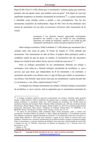 Eclesiologia
Página 36 Copyright © 2016 Joab Martins de Lima - todos os direitos reservados.
joablimateologo@gmail.com
Hugo de São Vitor († 1140), afirma que os sacramentos “contem a graça que sinalizam;
portanto, não são apenas sinais, mas também vasos da graça”. Esta figura do vaso tem
significado terapêutico na doutrina sacramental da escolástica109
, e a graça sacramental
é entendida como remédio contra o pecado e suas consequências. Isto faz dos
sacramentos recipientes de medicamento. Hugo de São Vitor dá uma definição mais
restrita de sacramento em sua obra sacramentum christianae fidei (sacramento da fé
cristã);
sacramento é um elemento material, apresentado exteriormente
perceptível aos sentidos e que, em virtude de uma semelhança,
representa, em virtude da instituição, significa e em virtude de uma
consagração santificadora, contém uma graça espiritual invisível110
.
Outro teólogo escolástico, Pedro Lombardo († 1160) afirma que sacramento não é
somente sinal, mas causa de graça. Já Tomás de Aquino († 1274), defende que
sacramentos “são instrumentos na mão de Deus. O próprio Deus permanece sendo o
verdadeiro sujeito do agir da graça; no entanto, os sacramentos não são necessários
apenas em virtude de uma ordem divina, mas em virtude da causa em si”111
.
Entre os teólogos protestantes há um entendimento diferente em relação a
sacramento. Este refere-se a fórmula teológica sacramental da escolástica, ex opere
operato, que quer dizer, que independente da fé do ministrante e do recebedor, o
sacramento não perde a sua eficácia, pois é o agir de Deus que confere ao sacramento a
sua eficácia. Esta fórmula “quer deixar claro que nos sacramentos o sujeito da ação não
é o ser humano, e, sim, Deus, respectivamente Cristo”112
.
A refutação dos teólogos protestantes em relação a fórmula teológica sacramental
da escolástica, ex opere operato, está no argumento que os sacramentos necessitam de
109
A teologia escolástica medieval atravessou praticamente oito séculos, marcando ainda presença
durante a idade moderna. Pode-se identificar três grandes fases; a transição e gestação da dialética, a
grande escolástica e a escolástica tardia. Séc. VII-X gestação da escolástica; séc. XI-XII inícios da
escolástica (Anselmo de Cantuária, Pedro Abelardo, Pedro Lombardo); séc. XIII alta escolástica (Escola
Dominicana: Alberto Magno, Tomás de Aquino, Mestre Eckart); séc. XIV-XV escolástica tardia (Escola
franciscana: Boaventura, Duns Escoto, Guilherme de Ockham, Gabriel Biel). Cf. LIBÂNIO, J. B;
MURAD, Afonso. Introdução à Teologia. Perfil, enfoques, tarefas. pp. 127,131.
110
Na época da pré-escolástica ainda proliferam ideias muito divergentes sobre o número dos
sacramentos. Os bispos Fulberto de Chartres († 1028) e Bruno de Würzburg († 1153) admitem somente
dois: Batismo e Eucaristia, enquanto Bernardo de Claraval († 1153) admite dez (entre eles o lava pés), e o
cardeal Pedro Damião († 1072) quer doze (inclusive a unção do rei). Outros se movem entre essas
grandezas. Somente com o interesse sistematizante da escolástica primitiva surgem os primeiros tratados
sobre os sacramentos, e, com eles, tentativas de definição, bem como (por volta da metade do século XII)
a fixação em sete. Cf. NOCKE, Franz-Josef. In Manual de Dogmática Vol 2. Doutrina Geral dos
Sacramentos. p. 181.
111
Ibidem. p. 182.
112
Ibidem. pp. 183-184.
 