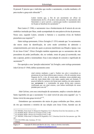 Eclesiologia
Página 37 Copyright © 2016 Joab Martins de Lima - todos os direitos reservados.
joablimateologo@gmail.com
fé pessoal. É preciso que o indivíduo que recebe o sacramento, o receba mediante a fé
para receber a graça nele oferecida113
.
Lutero insistia que, a fim de um sacramento ser eficaz no
fortalecimento da fé, a fé já deve estar presente. Os sacramentos não
funcionam ex opere operato...a pessoa que recebe o sacramento deve
ter fé para se beneficiar do sacramento114
.
Para Lutero († 1546), o sacramento visa o fortalecimento da fé através de um ato
simbólico instituído por Deus, sendo acompanhado de uma palavra divina de promessa.
Nesse caso, segundo Lutero, somente o batismo e a eucaristia (Ceia do Senhor)
preenchem esse requisito115
.
Outro teólogo protestante, Ulrico Zwínglio († 1531) entende que “os sacramentos
são meros sinais de identificação, de certo modo cerimônias de admissão e
comprometimento, por meio dos quais as pessoas manifestam sua filiação a Igreja e sua
fé em Jesus Cristo”. Ulrico Zwínglio também argumenta que os sacramentos não são
possuidores de poder justificador, são, na verdade, sinais de graça já acontecida, mas
não a operam, porém a testemunham. Essa é uma redução do conceito e significado de
sacramento116
.
Em oposição a essa “posição reducionista” de Zwinglio, outro teólogo protestante
João Calvino († 1564), define sacramento como
sinal externo mediante o qual o Senhor nos sela à consciência as
promessas de sua benevolência para conosco, a fim de sustentar nossa
fraqueza da fé; e nós, de nossa parte, atestamos nossa piedade para
com ele, tanto diante dele e dos anjos, quanto junto aos homens. É
possível defini-lo, inclusive de forma mais sintética, de outra maneira:
que sacramento é o testemunho da graça divina para conosco,
confirmado por um sinal externo, com mútua testificação de nossa
piedade para com ele117
.
João Calvino, com essa conceituação de sacramento, amplia o conceito dado por
Santo Agostinho em que o sacramento “é o sinal visível de uma coisa sagrada”; ou: “a
forma visível de uma graça invisível”118
.
Entendemos que sacramentos são meios de graça conferidos por Deus, através
do rito que transmite o mistério de sua relação com Jesus Cristo, fazendo uso do
113
Cf. NOCKE, Franz-Josef. In Manual de Dogmática Vol 2. Doutrina Geral dos Sacramentos. p. 186.
114
Cf. OLSON, Roger. História da Teologia Cristã. p. 403.
115
Cf. OLSON, Roger. História da Teologia Cristã. p. 402.
116
Cf. NOCKE, Franz-Josef. In Manual de Dogmática Vol 2. Doutrina Geral dos Sacramentos. pp. 186-
187.
117
Cf. CALVINO, João. Institutas. IV 14,1.
118
Ibidem.
 