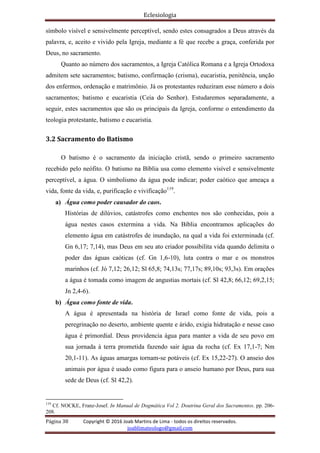 Eclesiologia
Página 38 Copyright © 2016 Joab Martins de Lima - todos os direitos reservados.
joablimateologo@gmail.com
símbolo visível e sensivelmente perceptível, sendo estes consagrados a Deus através da
palavra, e, aceito e vivido pela Igreja, mediante a fé que recebe a graça, conferida por
Deus, no sacramento.
Quanto ao número dos sacramentos, a Igreja Católica Romana e a Igreja Ortodoxa
admitem sete sacramentos; batismo, confirmação (crisma), eucaristia, penitência, unção
dos enfermos, ordenação e matrimônio. Já os protestantes reduziram esse número a dois
sacramentos; batismo e eucaristia (Ceia do Senhor). Estudaremos separadamente, a
seguir, estes sacramentos que são os principais da Igreja, conforme o entendimento da
teologia protestante, batismo e eucaristia.
3.2 Sacramento do Batismo
O batismo é o sacramento da iniciação cristã, sendo o primeiro sacramento
recebido pelo neófito. O batismo na Bíblia usa como elemento visível e sensivelmente
perceptível, a água. O simbolismo da água pode indicar; poder caótico que ameaça a
vida, fonte da vida, e, purificação e vivificação119
.
a) Água como poder causador do caos.
Histórias de dilúvios, catástrofes como enchentes nos são conhecidas, pois a
água nestes casos extermina a vida. Na Bíblia encontramos aplicações do
elemento água em catástrofes de inundação, na qual a vida foi exterminada (cf.
Gn 6,17; 7,14), mas Deus em seu ato criador possibilita vida quando delimita o
poder das águas caóticas (cf. Gn 1,6-10), luta contra o mar e os monstros
marinhos (cf. Jó 7,12; 26,12; Sl 65,8; 74,13s; 77,17s; 89,10s; 93,3s). Em orações
a água é tomada como imagem de angustias mortais (cf. Sl 42,8; 66,12; 69,2,15;
Jn 2,4-6).
b) Água como fonte de vida.
A água é apresentada na história de Israel como fonte de vida, pois a
peregrinação no deserto, ambiente quente e árido, exigia hidratação e nesse caso
água é primordial. Deus providencia água para manter a vida de seu povo em
sua jornada à terra prometida fazendo sair água da rocha (cf. Ex 17,1-7; Nm
20,1-11). As águas amargas tornam-se potáveis (cf. Ex 15,22-27). O anseio dos
animais por água é usado como figura para o anseio humano por Deus, para sua
sede de Deus (cf. Sl 42,2).
119
Cf. NOCKE, Franz-Josef. In Manual de Dogmática Vol 2. Doutrina Geral dos Sacramentos. pp. 206-
208.
 