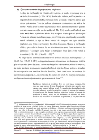 Eclesiologia
Página 39 Copyright © 2016 Joab Martins de Lima - todos os direitos reservados.
joablimateologo@gmail.com
c) Água como elemento de purificação e vivificação.
A ideia de purificação faz relação entre sujeira e a saúde, e impureza leva a
exclusão da comunhão (cf. Nm 19,20). Em Israel a ideia da purificação abarca a
impureza física (enfermidade), impureza moral (pecado) e impureza cúltica que
ocorre pelo contato “com os poderes misteriosos e assustadores da vida e da
morte”. Naamã é um exemplo de purificação física de uma enfermidade quando
por sete vezes mergulha no rio Jordão (cf. 2Rs 5,14), sendo purificado de sua
lepra. O rei Davi expressa no Salmo 51,9 a súplica a Deus por sua purificação
“...lava-me, e ficarei mais branco que a neve”. Esta seria a purificação no sentido
moral, refletindo o agir de Deus através de lavagem com água (sentido
implícito), que livra o ser humano da culpa do pecado. Quanto a purificação
cúltica, que exclui o homem de um relacionamento com Deus no sentido de
comunhão e adoração, deve haver a purificação ritual para poder voltar a
comunhão (cf. Lv 11-15; Nm 19,11-22)120
.
Ao longo de sua história Israel desenvolveu praticas rituais de purificação (cf. Lv
11-15, Nm 19,7-22; Jt 12,7). A importância desses ritos cresceu no decurso da história
pós-exílica até a época de Jesus. Tornou-se obrigatória e frequente a prática da imersão,
de modo que junto as sinagogas surgiram banhos de imersão. Sendo assim, as abluções
faziam separação dos israelitas dos não israelitas, “bem como entre os membros de
determinados grupos (p.ex., os essênios) e dos outros em Israel. As extensas instalações
em Qumran ilustram justamente o que acabamos de dizer”121
.
Também o batismo de prosélitos deve ser visto nesse contexto. Ele
tem seu lugar dentro de uma liturgia de iniciação para gentios que
passam para o outro lado de Israel. A exemplo dos demais banhos de
imersão judaicos, o próprio prosélito executa o batismo de imersão;
diferentemente dos banhos judaicos repetidos, porém, o batismo de
prosélitos é único. Nisso ele se assemelha ao batismo de João.
Todavia não há certeza se o batismo de prosélitos já era praticado no
120
“A ‘lei da pureza’ (Lv 11-16) está unida à ‘lei de santidade’ (Lv.17-26) como dois aspectos, negativo e
positivo, de uma mesma exigência divina. As regras dadas aqui repousam sobre interditos religiosos
muito antigos: é puro aquilo que pode aproximar-se de Deus, e é impuro aquilo que se torna impróprio
para o seu culto ou do qual é excluído. Os animais puros são os que podem ser oferecidos a Deus (Gn
7,2), os animais impuros são os que os pagãos consideram como sagrados ou que, parecendo repugnantes
ou maus para o homem, são considerados desagradáveis a Deus (cap.11). Outras regras dizem respeito ao
nascimento (cap.12), à vida sexual (cap.15), à morte (21,1.11; cf. Nm 19,11-16), domínios misteriosos
onde age Deus, o senhor da vida. Indício de corrupção como a lepra (13,1+) torna igualmente impuro.
Mas, além dessa pureza ritual, os profetas insistirão na purificação do coração (Is 1,16; Jr 33,8; cf. Sl
51,12), preparando o ensinamento de Jesus (Mt 15,10-20), que libera os seus discípulos de prescrições
que ainda retinham apenas o aspecto material (Mt 23,24-26). Dessa antiga legislação guardar-se-á a lição
de ideal de pureza moral, protegido por regras positivas”. Bíblia de Jerusalém. p. 174, nota “b”.
121
Cf. NOCKE, Franz-Josef. In Manual de Dogmática Vol 2. Doutrina Geral dos Sacramentos. p.207.
 