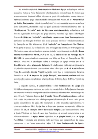 Eclesiologia
Página 4 Copyright © 2016 Joab Martins de Lima - todos os direitos reservados.
joablimateologo@gmail.com
No primeiro capítulo 1 Fundamentação bíblica de Igreja a abordagem será em
estudar no Antigo e Novo Testamento a fundamentação terminológica dos termos que
se encontram na literatura bíblica referentes a Igreja. O estudo destes termos, tanto no
hebraico quanto no grego serão abordados separadamente. Assim, em 1.1 Antecedentes
no Antigo Testamento a raiz do termo hebraico lhq será estudada tanto como verbo e
como substantivo, abordando o seu uso pelos escritores veterotestamentários. Em 1.2
Significado de “evkklhsi,a” antes da literatura neotestamentária, a abordagem terá
foco no significado de evkklhsi,a no grego clássico, passando logo após a abordagem
feita em 1.3 O termo “evkklhsi,a” – significado e emprego no Novo Testamento onde
partiremos da definição do termo, para a sua aplicação no Novo Testamento em textos
do Evangelho de São Mateus em 1.3.1 “evkklhsi,a” no Evangelho de São Mateus.
Nesta parte do estudo fez-se necessária uma abordagem de dois textos do Evangelho de
São Mateus, onde o termo evkklhsi,a aparece, tratadas respectivamente em 1.3.1.1 Breve
análise da Perícope de Mt 16,13-20 e em 1.3.1.2 Breve análise da Perícope de Mt
18,15-18. A palavra evkklhsi,a encontrada nos lábios de Jesus no Evangelho de São
Mateus, levou-nos a abordagem sobre a fundação da Igreja tratada em 1.3.2
Considerações sobre a fundação da Igreja. O estudo segue, então, para a última parte
do primeiro capítulo fazendo considerações sobre a evkklhsi,a em 1.3.3 A evkklhsi,a em
Atos dos Apóstolos (Igreja Primitiva), tendo como foco o comportamento da Igreja
Primitiva e em 1.3.4 Aspectos de Igreja (evkklhsi,a) nos escritos paulinos onde três
aspectos são usados em referência a Igreja; Corpo de Cristo, Povo de Deus, Templo de
Deus.
O segundo capítulo, 2 Características e atos fundamentais da Igreja está
dividido em duas partes conforme seu título. As características da Igreja estão baseadas
na confissão do Credo do segundo concílio ecumênico realizado em Constantinopla no
ano 381 d.C. Tratamos disso no 2.1. O credo Niceno-Constantinopolitano, onde os
dois credos são colocados lado a lado para possível comparação. É neste credo que as
quatro características da Igreja são enumeradas e serão estudadas separadamente. O
primeiro estudo em 2.1.1. Igreja Una e, logo após tomamos um exemplo bíblico de
unidade em 2.1.1.1 Exemplo bíblico de unidade da Igreja, que é um comentário sobre
a Igreja Primitiva no livro de Atos dos Apóstolos. A segunda característica a ser
estudada será em 2.1.2. Igreja Santa, seguida de 2.1.3. lgreja Católica, e 2.1.4. Igreja
Apostólica. Terminada esta primeira parte que tratou das características da Igreja,
passaremos a um breve comentário sobre 2.2. Atos fundamentais da Igreja,
 
