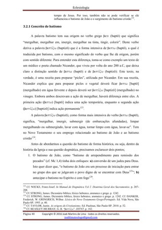Eclesiologia
Página 40 Copyright © 2016 Joab Martins de Lima - todos os direitos reservados.
joablimateologo@gmail.com
tempo de Jesus. Por isso, também não se pode verificar se ele
influenciou o batismo de João e o surgimento do batismo cristão122
.
3.2.1 Conceito de batismo
A palavra batismo tem sua origem no verbo grego bate (baptö) que significa
“mergulhar, mergulhar em, imergir, mergulhar na tinta, tingir, colorir”. Deste verbo
deriva a palavra bapti,zw (baptizö) que é a forma intensiva de baptw (baptö), a qual é
traduzida por batismo, com o mesmo significado do verbo que lhe dá origem, porém
com sentido diferente. Para entender esta diferença, toma-se como exemplo um texto de
um médico e poeta chamado Nicander, que viveu por volta do ano 200 a.C, que deixa
claro a distinção sentido de baptw (baptö) e de bapti,zw (baptizö). Este texto, na
verdade, é uma receita para preparar “picles”, utilizada por Nicander. Em sua receita,
Nicander explica que para preparar picles o vegetal deverá ficar baptw [baptö]
(mergulhado) em água fervente e depois deverá ser bapti,zw [baptizö] (mergulhado) no
vinagre. Embora ambos descrevam a ação de mergulhar, haverá diferença entre eles. A
primeira ação (baptw) [baptö] indica uma ação temporária, enquanto a segunda ação
(bapti,zw) [baptizö] indica ação permanente123
.
A palavra bapti,zw (baptizö), como forma mais intensiva do verbo baptw (baptö),
significa, “mergulhar, imergir, submergir (de embarcações afundadas), limpar
mergulhando ou submergindo, lavar com água, tornar limpo com água, lavar-se”. Tem
no Novo Testamento o seu emprego relacionado ao batismo de João e ao batismo
cristão124
.
Antes de abordarmos a questão do batismo de forma histórica, ou seja, dentro da
história da Igreja e sua questão dogmática, precisamos esclarecer dois pontos;
1. O batismo de João, como “batismo de arrependimento para remissão dos
pecados” (cf. Mc 1,4) tinha dois enfoques: a) conversão de um judeu para Deus.
Isto quer dizer que, “o batismo de João era um processo de iniciação para entrar
no grupo dos que se julgavam o povo digno de se encontrar com Deus125
”; b)
antecipar o batismo no Espírito e com fogo126
.
122
Cf. NOCKE, Franz-Josef. In Manual de Dogmática Vol 2. Doutrina Geral dos Sacramentos. p. 207-
208.
123
Cf. STRONG, James. Dicionário bíblico, léxico hebraico, aramaico e grego. p. 1242.
124
Cf. STRONG, James. Dicionário bíblico, léxico hebraico, aramaico e grego. p. 1242. Cf. DANKER,
Frederick. W. GRINGRICH, Wilbur. Léxico do Novo Testamento Grego/Português. Ed. Vida Nova, São
Paulo-SP. 1993. p. 40.
125
Cf. TAYLOR, Justin. As origens do Cristianismo. Ed. Paulinas, São Paulo-SP. 2010. p. 52.
126
Cf. BEASLEY-MURRAY, G. R. “bapti,zw”. DITNT. p. 182.
 