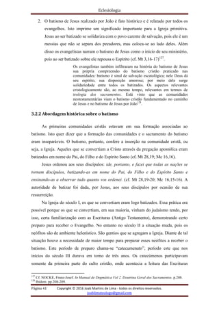 Eclesiologia
Página 41 Copyright © 2016 Joab Martins de Lima - todos os direitos reservados.
joablimateologo@gmail.com
2. O batismo de Jesus realizado por João é fato histórico e é relatado por todos os
evangelhos. Isto imprime um significado importante para a Igreja primitiva.
Jesus ao ser batizado se solidariza com o povo carente de salvação, pois ele é um
messias que não se separa dos pecadores, mas coloca-se ao lado deles. Além
disso os evangelistas narram o batismo de Jesus como o início de seu ministério,
pois ao ser batizado sobre ele repousa o Espírito (cf. Mt 3,16-17)127
.
Os evangelistas também infiltraram na história do batismo de Jesus
sua própria compreensão do batismo cristão praticado nas
comunidades: batismo é sinal de salvação escatológica; nele Deus dá
seu espírito, sua disposição amorosa; por meio dele surge
solidariedade entre todos os batizados. Os aspectos relevantes
cristologicamente são, ao mesmo tempo, relevantes em termos de
teologia dos sacramentos. Está visto que as comunidades
neotestamentárias viam o batismo cristão fundamentado no caminho
de Jesus e no batismo de Jesus por João128
.
3.2.2 Abordagem histórica sobre o batismo
As primeiras comunidades cristãs estavam em sua formação associadas ao
batismo. Isto quer dizer que a formação das comunidades e o sacramento do batismo
eram inseparáveis. O batismo, portanto, confere a inserção na comunidade cristã, ou
seja, a Igreja. Aqueles que se convertiam a Cristo através da pregação apostólica eram
batizados em nome do Pai, do Filho e do Espírito Santo (cf. Mt 28,19; Mc 16,16).
Jesus ordenou aos seus discípulos: ide, portanto, e fazei que todas as nações se
tornem discípulos, batizando-as em nome do Pai, do Filho e do Espírito Santo e
ensinando-as a observar tudo quanto vos ordenei. (cf. Mt 28,19-20; Mc 16,15-16). A
autoridade de batizar foi dada, por Jesus, aos seus discípulos por ocasião de sua
ressurreição.
Na Igreja do século I, os que se convertiam eram logo batizados. Essa prática era
possível porque os que se convertiam, em sua maioria, vinham do judaísmo tendo, por
isso, certa familiarização com as Escrituras (Antigo Testamento), demonstrando certo
preparo para receber o Evangelho. No entanto no século II a situação muda, pois os
neófitos são de ambiente helenístico. São gentios que se agregam a Igreja. Diante de tal
situação houve a necessidade de maior tempo para preparar esses neófitos a receber o
batismo. Este período de preparo chama-se “catecumenato”, período este que nos
inícios do século III durava em torno de três anos. Os catecúmenos participavam
somente da primeira parte do culto cristão, onde acontecia a leitura das Escrituras
127
Cf. NOCKE, Franz-Josef. In Manual de Dogmática Vol 2. Doutrina Geral dos Sacramentos. p.208.
128
Ibidem. pp.208-209.
 