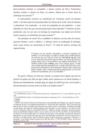 Eclesiologia
Página 42 Copyright © 2016 Joab Martins de Lima - todos os direitos reservados.
joablimateologo@gmail.com
(provavelmente incluíam os evangelhos e demais escritos do Novo Testamento),
homilias, orações e cânticos de hinos, no entanto, tinham que se retirar antes da
celebração da eucaristia129
.
O catecumenato consistia no recebimento de “instruções acerca da doutrina
cristã”, e da observação do testemunho diário de firmeza da fé cristã. Antes do batismo
o catecúmeno “era examinado – as vezes em companhia de seus padrinhos – e eram
admitidos na classe dos que estavam prontos para serem batizados”. O batismo ocorria,
geralmente, uma vez por ano, no domingo da ressurreição, mas depois por diversas
razões começou a ser ministrado em outras ocasiões130
.
Em princípios do século III os candidatos ao batismo, um dia antes do mesmo,
jejuavam durante a sexta e sábado, e o batismo ocorria na madrugada do domingo,
assim como ocorreu na ressurreição de Jesus131
. O ritual do batismo acontecia da
seguinte forma:
O batismo era por imersão, desnudados, os homens separados das
mulheres. Ao sair da água, era dado ao neófito uma vestidura branca,
em sinal de sua nova vida em Cristo (cf. Col 3,9-12; Ap 3,4. grifo
nosso). Além disso davam-lhe água de beber, em sinal de que havia se
tornado limpo, não só exteriormente, mas também interiormente. Ele
também recebia unção (crisma, grifo nosso), porque agora o cristão
veio a formar parte do sacramento real, e ainda se lhe dava leite e mel,
porque havia penetrado na Terra Prometida. Depois todos marchavam
juntos à Igreja, onde o neófito participava pela primeira vez do culto
cristão em sua plenitude, isto é, da comunhão.132
Em geral o batismo era feito por imersão, no entanto havia lugares que não era
possível tal prática por falta de água. Sendo assim, praticava-se, de forma legítima, o
batismo por derramamento vertendo água na cabeça do neófito por três vezes usando a
fórmula batismal, em nome do Pai, do Filho e do Espírito Santo133
.
129
Cf. GONZÁLEZ. Justo L. Uma história ilustrada do cristianismo Vol 1; A era dos Mártires. pp. 152-
154.
130
Cf. GONZÁLEZ. Justo L. Uma história ilustrada do cristianismo Vol 1; A era dos Mártires. p. 154.
131
Ibidem.
132
Ibidem.
133
Ibidem. Esta forma de batizar por derramamento está legitimada pela Didaquê, que significa instrução
ou doutrina, daí tem a sua segunda nomenclatura ou “Ensino dos doze Apóstolos”, que é um escrito que
data de fins do século I, portanto bem próximo dos escritos do Novo Testamento. A Didaquê é dividida
em três partes: uma regra de conduta (capítulos I-IV) chamada “os dois caminhos”; um ritual de culto
(VI-X) e ordenanças relativas ao ministério (XI-XVI). “Quanto ao batismo, batizareis na forma seguinte:
tendo antecipadamente disposto todas as coisas, batizai em nome do Pai e do Filho e do Espírito Santo,
em água viva; se não tiverdes água viva, batizai em outra água; se não puderdes em água fria, batizai em
água quente. Se não tiverdes nem uma nem outra, derramai água na cabeça três vezes em nome do Pai e
do Filho e do Espírito Santo. Antes do batismo, jejuem, além de outros que o possuam, o batizante e o
postulante. A este último mande-se jejuar um ou dois dias antes”. Cf. BETTENSON, Henry. Documentos
da Igreja Cristã. p. 120.
 