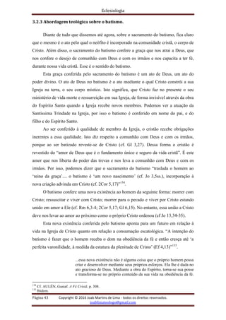 Eclesiologia
Página 43 Copyright © 2016 Joab Martins de Lima - todos os direitos reservados.
joablimateologo@gmail.com
3.2.3 Abordagem teológica sobre o batismo.
Diante de tudo que dissemos até agora, sobre o sacramento do batismo, fica claro
que o mesmo é o ato pelo qual o neófito é incorporado na comunidade cristã, o corpo de
Cristo. Além disso, o sacramento do batismo confere a graça que nos atrai a Deus, que
nos confere o desejo de comunhão com Deus e com os irmãos e nos capacita a ter fé,
durante nossa vida cristã. Esse é o sentido do batismo.
Esta graça conferida pelo sacramento do batismo é um ato de Deus, um ato do
poder divino. O ato de Deus no batismo é o ato mediante o qual Cristo constrói a sua
Igreja na terra, o seu corpo místico. Isto significa, que Cristo faz no presente o seu
ministério de vida morte e ressurreição em sua Igreja, de forma invisível através da obra
do Espírito Santo quando a Igreja recebe novos membros. Podemos ver a atuação da
Santíssima Trindade na Igreja, por isso o batismo é conferido em nome do pai, e do
filho e do Espírito Santo.
Ao ser conferido à qualidade de membro da Igreja, o cristão recebe obrigações
inerentes a essa qualidade. Isto diz respeito a comunhão com Deus e com os irmãos,
porque ao ser batizado reveste-se de Cristo (cf. Gl 3,27). Dessa forma o cristão é
revestido do “amor de Deus que é o fundamento único e seguro da vida cristã”. É este
amor que nos liberta do poder das trevas e nos leva a comunhão com Deus e com os
irmãos. Por isso, podemos dizer que o sacramento do batismo “traslada o homem ao
‘reino da graça’.... o batismo é ‘um novo nascimento’ (cf. Jo 3,5ss.), incorporação à
nova criação advinda em Cristo (cf. 2Cor 5,17)”134
.
O batismo confere uma nova existência ao homem da seguinte forma: morrer com
Cristo; ressuscitar e viver com Cristo; morrer para o pecado e viver por Cristo estando
unido em amor a Ele (cf. Rm 6,3-4; 2Cor 5,17; Gl 6,15). No entanto, essa união a Cristo
deve nos levar ao amor ao próximo como o próprio Cristo ordenou (cf Jo 13,34-35).
Esta nova existência conferida pelo batismo aponta para um futuro em relação à
vida na Igreja de Cristo quanto em relação a consumação escatológica. “A intenção do
batismo é fazer que o homem receba o dom na obediência da fé e então cresça até ‘a
perfeita varonilidade, à medida da estatura da plenitude de Cristo’ (Ef 4,13)”135
.
...essa nova existência não é alguma coisa que o próprio homem possa
criar e desenvolver mediante seus próprios esforços. Ela lhe é dada no
ato gracioso de Deus. Mediante a obra do Espírito, torna-se sua posse
e transforma-se no próprio conteúdo da sua vida na obediência da fé.
134
Cf. AULÉN, Gustaf. A Fé Cristã. p. 308.
135
Ibidem.
 