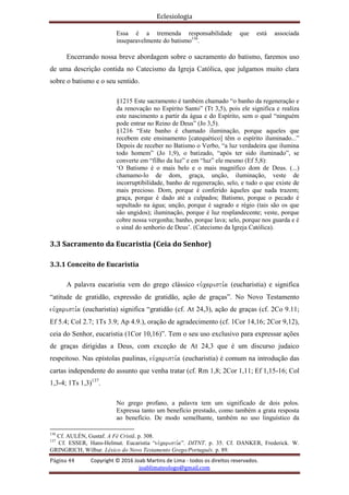 Eclesiologia
Página 44 Copyright © 2016 Joab Martins de Lima - todos os direitos reservados.
joablimateologo@gmail.com
Essa é a tremenda responsabilidade que está associada
inseparavelmente do batismo136
.
Encerrando nossa breve abordagem sobre o sacramento do batismo, faremos uso
de uma descrição contida no Catecismo da Igreja Católica, que julgamos muito clara
sobre o batismo e o seu sentido.
§1215 Este sacramento é também chamado “o banho da regeneração e
da renovação no Espírito Santo” (Tt 3,5), pois ele significa e realiza
este nascimento a partir da água e do Espírito, sem o qual “ninguém
pode entrar no Reino de Deus” (Jo 3,5).
§1216 “Este banho é chamado iluminação, porque aqueles que
recebem este ensinamento [catequético] têm o espírito iluminado...”
Depois de receber no Batismo o Verbo, “a luz verdadeira que ilumina
todo homem” (Jo 1,9), o batizado, “após ter sido iluminado”, se
converte em “filho da luz” e em “luz” ele mesmo (Ef 5,8):
‘O Batismo é o mais belo e o mais magnífico dom de Deus. (...)
chamamo-lo de dom, graça, unção, iluminação, veste de
incorruptibilidade, banho de regeneração, selo, e tudo o que existe de
mais precioso. Dom, porque é conferido àqueles que nada trazem;
graça, porque é dado até a culpados; Batismo, porque o pecado é
sepultado na água; unção, porque é sagrado e régio (tais são os que
são ungidos); iluminação, porque é luz resplandecente; veste, porque
cobre nossa vergonha; banho, porque lava; selo, porque nos guarda e é
o sinal do senhorio de Deus’. (Catecismo da Igreja Católica).
3.3 Sacramento da Eucaristia (Ceia do Senhor)
3.3.1 Conceito de Eucaristia
A palavra eucaristia vem do grego clássico euvcaristi,a (eucharistia) e significa
“atitude de gratidão, expressão de gratidão, ação de graças”. No Novo Testamento
euvcaristi,a (eucharistia) significa “gratidão (cf. At 24,3), ação de graças (cf. 2Co 9.11;
Ef 5.4; Col 2.7; 1Ts 3.9; Ap 4.9.), oração de agradecimento (cf. 1Cor 14,16; 2Cor 9,12),
ceia do Senhor, eucaristia (1Cor 10,16)”. Tem o seu uso exclusivo para expressar ações
de graças dirigidas a Deus, com exceção de At 24,3 que é um discurso judaico
respeitoso. Nas epístolas paulinas, euvcaristi,a (eucharistia) é comum na introdução das
cartas independente do assunto que venha tratar (cf. Rm 1,8; 2Cor 1,11; Ef 1,15-16; Col
1,3-4; 1Ts 1,3)137
.
No grego profano, a palavra tem um significado de dois polos.
Expressa tanto um benefício prestado, como também a grata resposta
ao benefício. De modo semelhante, também no uso linguístico da
136
Cf. AULÉN, Gustaf. A Fé Cristã. p. 308.
137
Cf. ESSER, Hans-Helmut. Eucaristia “euvcaristi,a”. DITNT. p. 35. Cf. DANKER, Frederick. W.
GRINGRICH, Wilbur. Léxico do Novo Testamento Grego/Português. p. 89.
 