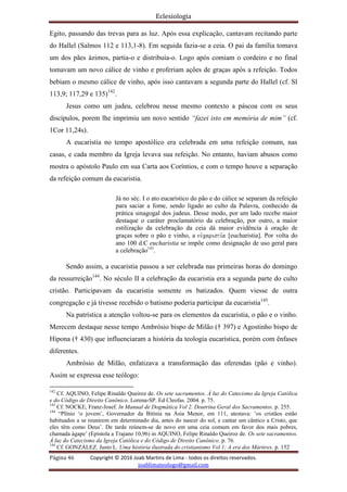 Eclesiologia
Página 46 Copyright © 2016 Joab Martins de Lima - todos os direitos reservados.
joablimateologo@gmail.com
Egito, passando das trevas para as luz. Após essa explicação, cantavam recitando parte
do Hallel (Salmos 112 e 113,1-8). Em seguida fazia-se a ceia. O pai da família tomava
um dos pães ázimos, partia-o e distribuía-o. Logo após comiam o cordeiro e no final
tomavam um novo cálice de vinho e proferiam ações de graças após a refeição. Todos
bebiam o mesmo cálice de vinho, após isso cantavam a segunda parte do Hallel (cf. Sl
113,9; 117,29 e 135)142
.
Jesus como um judeu, celebrou nesse mesmo contexto a páscoa com os seus
discípulos, porem lhe imprimiu um novo sentido “fazei isto em memória de mim” (cf.
1Cor 11,24s).
A eucaristia no tempo apostólico era celebrada em uma refeição comum, nas
casas, e cada membro da Igreja levava sua refeição. No entanto, haviam abusos como
mostra o apóstolo Paulo em sua Carta aos Coríntios, e com o tempo houve a separação
da refeição comum da eucaristia.
Já no séc. I o ato eucarístico do pão e do cálice se separam da refeição
para saciar a fome, sendo ligado ao culto da Palavra, conhecido da
prática sinagogal dos judeus. Desse modo, por um lado recebe maior
destaque o caráter proclamatório da celebração, por outro, a maior
estilização da celebração da ceia dá maior evidência à oração de
graças sobre o pão e vinho, a euvcaristi,a [eucharistia]. Por volta do
ano 100 d.C eucharistia se impõe como designação de uso geral para
a celebração143
.
Sendo assim, a eucaristia passou a ser celebrada nas primeiras horas do domingo
da ressurreição144
. No século II a celebração da eucaristia era a segunda parte do culto
cristão. Participavam da eucaristia somente os batizados. Quem viesse de outra
congregação e já tivesse recebido o batismo poderia participar da eucaristia145
.
Na patrística a atenção voltou-se para os elementos da eucaristia, o pão e o vinho.
Merecem destaque nesse tempo Ambrósio bispo de Milão († 397) e Agostinho bispo de
Hipona († 430) que influenciaram a história da teologia eucarística, porém com ênfases
diferentes.
Ambrósio de Milão, enfatizava a transformação das oferendas (pão e vinho).
Assim se expressa esse teólogo:
142
Cf. AQUINO, Felipe Rinaldo Queiroz de. Os sete sacramentos. À luz do Catecismo da Igreja Católica
e do Código de Direito Canônico. Lorena-SP. Ed Cleofas. 2004. p. 75.
143
Cf. NOCKE, Franz-Josef. In Manual de Dogmática Vol 2. Doutrina Geral dos Sacramentos. p. 255.
144
“Plínio ‘o jovem’, Governador da Bitínia na Ásia Menor, em 111, atestava: ‘os cristãos estão
habituados a se reunirem em determinado dia, antes do nascer do sol, e cantar um cântico a Cristo, que
eles têm como Deus’. De tarde reúnem-se de novo em uma ceia comum em favor dos mais pobres,
chamada ágape’ (Epístola a Trajano 10,96) in AQUINO, Felipe Rinaldo Queiroz de. Os sete sacramentos.
À luz do Catecismo da Igreja Católica e do Código de Direito Canônico. p. 76.
145
Cf. GONZÁLEZ. Justo L. Uma história ilustrada do cristianismo Vol 1; A era dos Mártires. p. 152
 