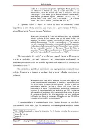 Eclesiologia
Página 47 Copyright © 2016 Joab Martins de Lima - todos os direitos reservados.
joablimateologo@gmail.com
‘Antes de se executar a consagração, o pão é pão. Assim, porém, que
são acrescidas as palavras de Cristo, é o corpo de Cristo (...) Do
mesmo modo, antes das palavras de Cristo, o cálice está cheio de
vinho e água. Assim, porém, que as palavras de Cristo fizeram efeito,
surge sangue, que redime o povo’ (Ambrósio, De Sacr. 4.23). ‘ O
próprio Senhor Jesus clama: ‘Este é meu corpo’ (...) E tu dizes
‘amém’, isto é: isso é verdade’ (Ambrósio, De Myst. 54)146
.
Já Agostinho coloca a ênfase no caráter de sinal do sacramento, dando
importância a inter-relação simbólica dos níveis: pão – corpo terreno de Cristo –
comunhão da Igreja. Assim se expressa Agostinho:
À pergunta como corpo de Cristo, que subiu ao céu e que agora está
sentado à direita do Pai, poderia estar no pão sobre o altar, ele
responde: ‘Se quiseres entender ‘corpo de Cristo’ então ouve o que o
apóstolo diz aos crentes: ‘Vós sóis o corpo de Cristo (...)’ Se, portanto,
vós sois o corpo de Cristo, então o vosso mistério [o mistério que sois
vós] está depositado na mesa do Senhor. Vós recebeis vosso mistério.
Ao que respondeis: ‘Amém’. (...) Tu ouves: ‘Corpo de Cristo, e
respondes: ‘Amém’. Sê um membro no corpo de Cristo, a fim de que
teu ‘amém’ seja verdadeiro!’ (Agostinho, Serm. 272)147
.
“Na interpretação do ‘amém’ se revela com especial clareza a diferença em
relação a Ambrósio: este está interessado no consentimento confessional da
transformação substancial de pão e vinho, Agostinho está interessado na realização da
comunhão eclesial”148
.
Na escolástica a questão do simbolismo cede lugar para um pensamento mais
realista. Distancia-se a imagem e verdade, sinal e coisa realizada, simbolismo e
realidade.
A mentalidade da Idade Média primitiva, de cunho mais objetivo, vê
no pão transubstanciado uma espécie de remédio, a espiritualidade da
alta Idade média, de orientação mais pessoal, apoiada na ideia da
contemplação salvífica, procura o contato com Jesus Cristo na
contemplação da hóstia. Dentro da liturgia, a atenção se concentra no
momento da transubstanciação que, a partir do sec. XIII, é destacada
pela elevação da hóstia e do cálice, por genuflexão e repicar da sineta
da consagração. Desde o séc. XI se substituiu o pão a ser partido na
celebração por discos de hóstias pré-fabricados; no séc. XII/XIII se
começa a subtrair o cálice aos comungantes149
.
A transubstanciação é uma doutrina da Igreja Católica Romana em voga hoje,
que remonta a Idade média, que foi confirmado e elaborado pelo Concílio de Trento
146
Cf. NOCKE, Franz-Josef. In Manual de Dogmática Vol 2. Doutrina específica dos sacramentos.
Eucaristia. p. 256.
147
Ibidem. pp. 256-257
148
Ibidem. p. 257.
149
Ibidem.
 