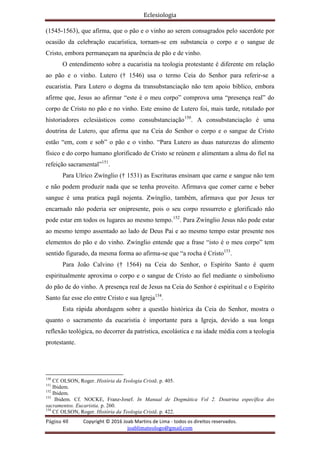 Eclesiologia
Página 48 Copyright © 2016 Joab Martins de Lima - todos os direitos reservados.
joablimateologo@gmail.com
(1545-1563), que afirma, que o pão e o vinho ao serem consagrados pelo sacerdote por
ocasião da celebração eucarística, tornam-se em substancia o corpo e o sangue de
Cristo, embora permaneçam na aparência de pão e de vinho.
O entendimento sobre a eucaristia na teologia protestante é diferente em relação
ao pão e o vinho. Lutero († 1546) usa o termo Ceia do Senhor para referir-se a
eucaristia. Para Lutero o dogma da transubstanciação não tem apoio bíblico, embora
afirme que, Jesus ao afirmar “este é o meu corpo” comprova uma “presença real” do
corpo de Cristo no pão e no vinho. Este ensino de Lutero foi, mais tarde, rotulado por
historiadores eclesiásticos como consubstanciação150
. A consubstanciação é uma
doutrina de Lutero, que afirma que na Ceia do Senhor o corpo e o sangue de Cristo
estão “em, com e sob” o pão e o vinho. “Para Lutero as duas naturezas do alimento
físico e do corpo humano glorificado de Cristo se reúnem e alimentam a alma do fiel na
refeição sacramental”151
.
Para Ulrico Zwínglio († 1531) as Escrituras ensinam que carne e sangue não tem
e não podem produzir nada que se tenha proveito. Afirmava que comer carne e beber
sangue é uma pratica pagã nojenta. Zwínglio, também, afirmava que por Jesus ter
encarnado não poderia ser onipresente, pois o seu corpo ressurreto e glorificado não
pode estar em todos os lugares ao mesmo tempo.152
. Para Zwínglio Jesus não pode estar
ao mesmo tempo assentado ao lado de Deus Pai e ao mesmo tempo estar presente nos
elementos do pão e do vinho. Zwínglio entende que a frase “isto é o meu corpo” tem
sentido figurado, da mesma forma ao afirma-se que “a rocha é Cristo153
.
Para João Calvino († 1564) na Ceia do Senhor, o Espírito Santo é quem
espiritualmente aproxima o corpo e o sangue de Cristo ao fiel mediante o simbolismo
do pão de do vinho. A presença real de Jesus na Ceia do Senhor é espiritual e o Espírito
Santo faz esse elo entre Cristo e sua Igreja154
.
Esta rápida abordagem sobre a questão histórica da Ceia do Senhor, mostra o
quanto o sacramento da eucaristia é importante para a Igreja, devido a sua longa
reflexão teológica, no decorrer da patrística, escolástica e na idade média com a teologia
protestante.
150
Cf. OLSON, Roger. História da Teologia Cristã. p. 405.
151
Ibidem.
152
Ibidem.
153
Ibidem. Cf. NOCKE, Franz-Josef. In Manual de Dogmática Vol 2. Doutrina específica dos
sacramentos. Eucaristia. p. 260.
154
Cf. OLSON, Roger. História da Teologia Cristã. p. 422.
 