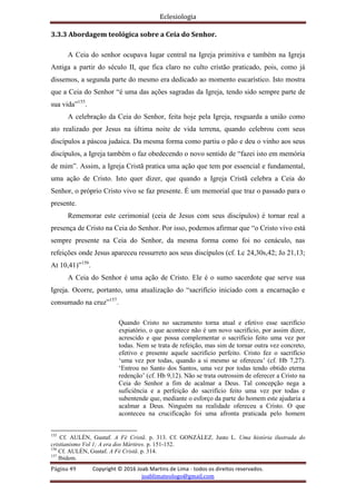 Eclesiologia
Página 49 Copyright © 2016 Joab Martins de Lima - todos os direitos reservados.
joablimateologo@gmail.com
3.3.3 Abordagem teológica sobre a Ceia do Senhor.
A Ceia do senhor ocupava lugar central na Igreja primitiva e também na Igreja
Antiga a partir do século II, que fica claro no culto cristão praticado, pois, como já
dissemos, a segunda parte do mesmo era dedicado ao momento eucarístico. Isto mostra
que a Ceia do Senhor “é uma das ações sagradas da Igreja, tendo sido sempre parte de
sua vida”155
.
A celebração da Ceia do Senhor, feita hoje pela Igreja, resguarda a união como
ato realizado por Jesus na última noite de vida terrena, quando celebrou com seus
discípulos a páscoa judaica. Da mesma forma como partiu o pão e deu o vinho aos seus
discípulos, a Igreja também o faz obedecendo o novo sentido de “fazei isto em memória
de mim”. Assim, a Igreja Cristã pratica uma ação que tem por essencial e fundamental,
uma ação de Cristo. Isto quer dizer, que quando a Igreja Cristã celebra a Ceia do
Senhor, o próprio Cristo vivo se faz presente. É um memorial que traz o passado para o
presente.
Rememorar este cerimonial (ceia de Jesus com seus discípulos) é tornar real a
presença de Cristo na Ceia do Senhor. Por isso, podemos afirmar que “o Cristo vivo está
sempre presente na Ceia do Senhor, da mesma forma como foi no cenáculo, nas
refeições onde Jesus apareceu ressurreto aos seus discípulos (cf. Lc 24,30s,42; Jo 21,13;
At 10,41)”156
.
A Ceia do Senhor é uma ação de Cristo. Ele é o sumo sacerdote que serve sua
Igreja. Ocorre, portanto, uma atualização do “sacrifício iniciado com a encarnação e
consumado na cruz”157
.
Quando Cristo no sacramento torna atual e efetivo esse sacrifício
expiatório, o que acontece não é um novo sacrifício, por assim dizer,
acrescido e que possa complementar o sacrifício feito uma vez por
todas. Nem se trata de refeição, mas sim de tornar outra vez concreto,
efetivo e presente aquele sacrifício perfeito. Cristo fez o sacrifício
‘uma vez por todas, quando a si mesmo se ofereceu’ (cf. Hb 7,27).
‘Entrou no Santo dos Santos, uma vez por todas tendo obtido eterna
redenção’ (cf. Hb 9,12). Não se trata outrossim de oferecer a Cristo na
Ceia do Senhor a fim de acalmar a Deus. Tal concepção nega a
suficiência e a perfeição do sacrifício feito uma vez por todas e
subentende que, mediante o esforço da parte do homem este ajudaria a
acalmar a Deus. Ninguém na realidade ofereceu a Cristo. O que
aconteceu na crucificação foi uma afronta praticada pelo homem
155
Cf. AULÉN, Gustaf. A Fé Cristã. p. 313. Cf. GONZÁLEZ. Justo L. Uma história ilustrada do
cristianismo Vol 1; A era dos Mártires. p. 151-152.
156
Cf. AULÉN, Gustaf. A Fé Cristã. p. 314.
157
Ibidem.
 