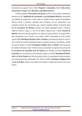 Eclesiologia
Página 5 Copyright © 2016 Joab Martins de Lima - todos os direitos reservados.
joablimateologo@gmail.com
enumerados da seguinte forma: 2.2.1. Pregação e testemunho, 2.2.2. Culto divino,
sacramentos e oração, 2.2.3. Diaconia e comunhão fraternal.
O último capítulo 3 Sacramentos da Igreja, encerra o nosso estudo. Estudaremos
primeiro em 3.1. Significado de sacramento e sua abordagem histórica, abrangendo
sua tradução do grego para o latim usado na Vulgata Latina, seguido da abordagem
histórica desde a patrística, passando pela escolástica até aos reformadores que
aceitaram somente dois sacramentos que a Igreja Evangélica herdou. O primeiro deles
3.2. O sacramento do Batismo, fazendo uma rápida abordagem sobre o elemento
usado no batismo, a água, e o seu uso na Bíblia. Segue-se para o 3.2.1. Conceito de
Batismo, onde terá atenção especial a sua origem no grego profano e no grego bíblico
para entendermos mais à frente o seu sentido. Dando continuidade ao nosso estudo,
seguirá 3.2.2 Abordagem histórica sobre o batismo, passando pela Igreja do século I
até os inícios do século III abordando sobre a sua prática na Igreja. Encerrando o estudo
do batismo faremos em 3.2.3 Abordagem teológica sobre o batismo onde trataremos
do sentido do batismo cristão. O último tema a ser estudado no capítulo três será em 3.3.
O sacramento da Eucaristia (ceia do Senhor) que abordará em 3.3.1 Conceito de
Eucaristia que será tratado na sua etimologia. Segue-se em 3.3.2 Abordagem histórica
sobre a Ceia do Senhor que fará um percurso desde os antecedentes da páscoa judaica
até ao pensamento dos reformadores. Por último em 3.3.3 Abordagem teológica sobre
a Ceia do Senhor, faremos uma tentativa de abordar o sentido da eucaristia na ceia do
Senhor.
 
