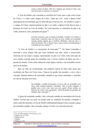 Eclesiologia
Página 50 Copyright © 2016 Joab Martins de Lima - todos os direitos reservados.
joablimateologo@gmail.com
contra o Santo de Deus. Não foi o homem que ofereceu Cristo, mas
sim Cristo que se ofereceu a si mesmo158
.
A Ceia do Senhor está vinculada ao sacrifício de Cristo, pois o pão como Corpo
de Cristo e o vinho como sangue de Cristo, “dado por vós”, torna a Igreja Cristã
participante da reconciliação que foi efetivada por Cristo na cruz. Ao celebrar o corpo e
o sangue de Cristo, respectivamente no pão e no vinho, a Igreja Cristã abre-se para a
presença de Cristo na Ceia do Senhor. Por estar presente, os elementos do pão e do
vinho, tornam-se, estes, portadores de graça159
.
O ponto essencial é que na Santa Comunhão o Senhor vivo efetiva e
torna atual o sacrifício uma vez feito na cruz, unindo em comunhão
consigo mesmo aqueles que o recebem. Mediante o pão da vida e o
cálice da benção, Ele se dá aos seus e renova assim constantemente a
comunhão da nova aliança160
.
“A Ceia do Senhor é o sacramento da renovação”161
. Na Santa Comunhão é
renovada a nova aliança feita por Jesus mediante sua vida, morte e ressurreição,
oferecida em seu corpo e sangue, representados no pão e no vinho. Esta renovação da
nova aliança concede graça da comunhão com o Cristo cordeiro de Deus que tira o
pecado do mundo. Cristo como cabeça do corpo Igreja, estreita a sua comunhão através
da Ceia do Senhor.
Mas, ao falar de reconciliação, não podemos deixar de lado outra graça que
recebemos de Deus em Cristo Jesus. Trata-se do perdão dos pecados, a nova vida e
salvação. Quando falamos de comunhão, entende-se que fomos perdoados e inseridos
na vida de salvação em Cristo.
Na realidade, o perdão de pecados e a nova vida em comunhão com
Deus estão inseparavelmente vinculados. Não se pode imaginar o
perdão sem a nova vida, nem esta sem aquele. Nesse sentido, as
palavras de Lutero vêm a propósito: ‘Onde há perdão de pecados, há
também vida e salvação’162
.
A graça da comunhão, perdão, vida e salvação contidas no sacramento da Ceia do
Senhor, revelam que em meio ao mundo onde as condições de pecado, corrupção e
morte estão tão inerentes, a Ceia do Senhor celebrada pela Igreja Cristã, concede a graça
da comunhão, perdão, vida e salvação, porque o Cristo vivo está nela presente.
158
Cf. AULÉN, Gustaf. A Fé Cristã. p. 315.
159
Ibidem. pp. 317-318.
160
Ibidem p.318.
161
Ibidem.
162
Ibidem. p. 319.
 