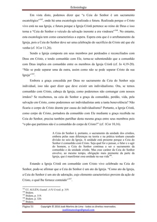 Eclesiologia
Página 51 Copyright © 2016 Joab Martins de Lima - todos os direitos reservados.
joablimateologo@gmail.com
Em vista disto, podemos dizer que “a Ceia do Senhor é um sacramento
escatológico”163
, onde há uma escatologia realizada e futura. Realizada porque o Cristo
vivo está na sua Igreja, e futura porque a Igreja Cristã pertence ao reino de Deus e isso
torna a “Ceia do Senhor o veículo da salvação inerente a era vindoura”164
. No entanto,
esta escatologia tem como característica a espera. Espera esta que é o arrebatamento da
Igreja, pois a Ceia do Senhor deve ser uma celebração do sacrifício de Cristo até que ele
venha (cf. 1Cor 11,26).
Sendo a Igreja composta em seus membros por perdoados e reconciliados com
Deus em Cristo, e tendo comunhão com Ele, torna-se subentendido que a comunhão
com Deus implica em comunhão entre os membros da Igreja Cristã (cf. Jo 4,19-20).
“Não se pode separar uma da outra, assim como não se pode separar Cristo da sua
Igreja”165
.
Embora a graça concedida por Deus no sacramento da Ceia do Senhor seja
individual, isso não quer dizer que deve existir um individualismo. Ora, se temos
comunhão com Cristo, cabeça da Igreja, como poderemos não comungar com nossos
irmãos? Se recebemos, na ceia do Senhor a graça da comunhão, perdão, vida, pela
salvação em Cristo, como poderemos ser individualistas ante a tanta benevolência? Não
ficaria o corpo de Cristo doente por causa do individualismo? Portanto, a Igreja Cristã,
como corpo de Cristo, portadora da comunhão com Ele mediante a graça recebida na
Ceia do Senhor, precisa também partilhar desta mesma graça entre seus membros pois
“o pão que partimos não é a comunhão do corpo de Cristo?” (cf. 1Cor 10,16).
A Ceia do Senhor é, portanto, o sacramento da unidade dos cristãos,
embora pelas suas diferenças na teoria e na prática tenham causado
divisão no seio da Igreja. A unidade está presente porque a Ceia do
Senhor é comunhão com Cristo. Seja qual for o pensar, o falar e o agir
do homem, a Ceia do Senhor continua a ser o sacramento da
comunhão e da unidade cristãs. Mas esse caráter da Ceia do Senhor
envolve, ao mesmo tempo, obrigação mais premente da parte da
Igreja, que é manifestar essa unidade na sua vida166
.
Estando a Igreja Cristã em comunhão com Cristo vivo celebrado na Ceia do
Senhor, pode-se afirmar que a Ceia do Senhor é um ato da Igreja. “Como ato da Igreja,
a Ceia do Senhor é um ato de adoração, cujo elemento característico provem da ação de
Cristo, o qual lhe fornece conteúdo”167
.
163
Cf. AULÉN, Gustaf. A Fé Cristã. p. 319.
164
Ibidem.
165
Ibidem, p. 319.
166
Ibidem. p. 320.
167
Ibidem.
 