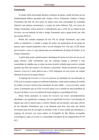 Eclesiologia
Página 53 Copyright © 2016 Joab Martins de Lima - todos os direitos reservados.
joablimateologo@gmail.com
Conclusão
O estudo sobre eclesiologia abordou a temática da Igreja, a partir da busca de sua
fundamentação bíblica, passando pelo Antigo e Novo Testamento. Embora o Antigo
Testamento não fale em seus textos de Igreja como uma comunidade de comunhão
fraternal com práticas sacramentais, o exame do termo hebraico lh'q', nos textos do
Antigo Testamento, tornou possível o entendimento que a LXX fez ao traduzi-lo por
evkklhsi,a, em sua tradução de todo o Antigo Testamento, para o grego koinê, por volta
dos séculos III-II a.C.
Diante dos variados empregos da raiz lhq no Antigo Testamento, seja como
verbo ou substantivo, o sentido é sempre de causar um ajuntamento de um grupo de
pessoas, para variados propósitos, mas o uso do sintagma hw"hy> lh;q. que a LXX traduz
por evkklhsi,an kuri,ou é o que aponta para um entendimento de Igreja do Senhor, já no
Antigo Testamento.
A partir deste ponto, partimos para a abordagem do termo evkklhsi,a em seu uso no
grego clássico, onde constatamos que seu emprego sempre é referente a uma
comunidade de cidadãos que se reúne em torno da polis (cidade), para resolver variadas
questões que lhes são comuns e de interesse comunitário. Dentro do período do grego
clássico, sunagwgh, é outra palavra que a LXX empregará em seus textos em sentido
diferente de seu uso no grego clássico.
O emprego de evkklhsi,a e sunagwgh,, precisou ser abordado em sua utilização na
LXX, pois as mesmas surgem em ambiente helenístico, tendo assim mudança de sentido
em ambas, evkklhsi,a outrora como moradores de uma cidade – sunagwgh, reunir, juntar
coisas. Constatamos que na LXX, evkklhsi,a passa a ter o sentido de uma assembleia de
um povo de Deus e sunagwgh definia de forma religiosa a comunidade de Javé.
Desta forma passamos ao exame de evkklhsi,a nos textos neotestamentários
abordando o seu significado e emprego. Em seu significado evkklhsi,a é um chamado de
alguém que está no interior para o exterior. Denota um movimento, uma ação, através
de um chamado. Entendemos que é um chamado para fora, uma ação que denota
movimento para fora de um lugar ou situação vivida. É neste sentido que abordamos o
emprego de evkklhsi,a em nossa análise no Evangelho de São Mateus (evangelho
eclesiológico), onde a evkklhsi,a é a comunidade messiânica da era subapostólica (67-97
d.C).
 
