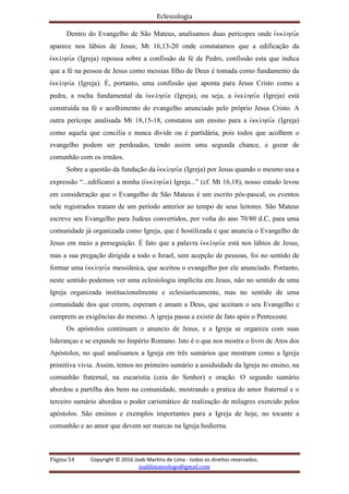 Eclesiologia
Página 54 Copyright © 2016 Joab Martins de Lima - todos os direitos reservados.
joablimateologo@gmail.com
Dentro do Evangelho de São Mateus, analisamos duas perícopes onde evkklhsi,a
aparece nos lábios de Jesus; Mt 16,13-20 onde constatamos que a edificação da
evkklhsi,a (Igreja) repousa sobre a confissão de fé de Pedro, confissão esta que indica
que a fé na pessoa de Jesus como messias filho de Deus é tomada como fundamento da
evkklhsi,a (Igreja). É, portanto, uma confissão que aponta para Jesus Cristo como a
pedra, a rocha fundamental da evkklhsi,a (Igreja), ou seja, a evkklhsi,a (Igreja) está
construída na fé e acolhimento do evangelho anunciado pelo próprio Jesus Cristo. A
outra perícope analisada Mt 18,15-18, constatou um ensino para a evkklhsi,a (Igreja)
como aquela que concilia e nunca divide ou é partidária, pois todos que acolhem o
evangelho podem ser perdoados, tendo assim uma segunda chance, e gozar de
comunhão com os irmãos.
Sobre a questão da fundação da evkklhsi,a (Igreja) por Jesus quando o mesmo usa a
expressão “...edificarei a minha (evkklhsi,a) Igreja...” (cf. Mt 16,18), nosso estudo levou
em consideração que o Evangelho de São Mateus é um escrito pós-pascal, os eventos
nele registrados tratam de um período anterior ao tempo de seus leitores. São Mateus
escreve seu Evangelho para Judeus convertidos, por volta do ano 70/80 d.C, para uma
comunidade já organizada como Igreja, que é hostilizada e que anuncia o Evangelho de
Jesus em meio a perseguição. É fato que a palavra evkklhsi,a está nos lábios de Jesus,
mas a sua pregação dirigida a todo o Israel, sem acepção de pessoas, foi no sentido de
formar uma evkklhsi,a messiânica, que aceitou o evangelho por ele anunciado. Portanto,
neste sentido podemos ver uma eclesiologia implícita em Jesus, não no sentido de uma
Igreja organizada institucionalmente e eclesiasticamente, mas no sentido de uma
comunidade dos que creem, esperam e amam a Deus, que aceitam o seu Evangelho e
cumprem as exigências do mesmo. A igreja passa a existir de fato após o Pentecoste.
Os apóstolos continuam o anuncio de Jesus, e a Igreja se organiza com suas
lideranças e se expande no Império Romano. Isto é o que nos mostra o livro de Atos dos
Apóstolos, no qual analisamos a Igreja em três sumários que mostram como a Igreja
primitiva vivia. Assim, temos no primeiro sumário a assiduidade da Igreja no ensino, na
comunhão fraternal, na eucaristia (ceia do Senhor) e oração. O segundo sumário
abordou a partilha dos bens na comunidade, mostrando a pratica do amor fraternal e o
terceiro sumário abordou o poder carismático de realização de milagres exercido pelos
apóstolos. São ensinos e exemplos importantes para a Igreja de hoje, no tocante a
comunhão e ao amor que devem ser marcas na Igreja hodierna.
 