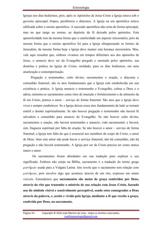 Eclesiologia
Página 56 Copyright © 2016 Joab Martins de Lima - todos os direitos reservados.
joablimateologo@gmail.com
Igrejas nos dias hodiernos, pois, após os Apóstolos de Jesus Cristo a Igreja estava sob o
governo episcopal, bispos, presbíteros e diáconos. A Igreja na era apostólica estava
edificada sobre o ensino apostólico. A sucessão apostólica não seria de forma episcopal,
mas no que tange ao ensino, ao depósito da fé deixado pelos apóstolos. Esta
apostolicidade tem da mesma forma que a catolicidade um aspecto missionário, pois da
mesma forma que o ensino apostólico foi para a Igreja ultrapassando os limites de
Jerusalém, da mesma forma hoje a Igreja deve manter esta herança missionária. Mas,
vale aqui ressaltar que, embora vivamos em tempos diferentes aos dos apóstolos de
Jesus, o anuncio deve ser do Evangelho pregado e ensinado pelos apóstolos, sua
doutrina e prática na Igreja de Cristo, moldado, para os dias hodiernos, em uma
atualização e contemporização.
Pregação e testemunho, culto divino, sacramentos e oração, e diaconia e
comunhão fraternal, são os atos fundamentais que a Igreja está estabelecida em sua
existência e pratica. A Igreja anuncia e testemunha o Evangelho, cultua a Deus e o
adora, ministra os sacramentos como ritos de inserção e fortalecimento e de alimento da
fé em Cristo, pratica o amor – serviço de forma fraternal. São atos que a Igreja deve
viver e sempre estabelecer. Se a Igreja deixar esses atos fundamentais de lado se tornará
estéril e doente espiritualmente. Se não houver pregação e testemunho não haverá fé
salvadora e comunhão para anuncio do Evangelho. Se não houver culto divino,
sacramentos e oração, não haverá testemunho e anuncio, vida sacramental, e haverá,
sim, fraqueza espiritual por falta de oração. Se não houver o amor – serviço de forma
fraternal, a Igreja tem falta do que é essencial aos membros do corpo de Cristo, o amor
de Deus. Sem este amor não pode haver o serviço fraternal, não há comunhão, não há
pregação e não haverá testemunho. A Igreja por ser de Cristo precisa ter como marca
maior o amor.
Os sacramentos foram abordados em sua tradução para explicar o seu
significado. Embora não esteja na Bíblia, sacramento é a tradução do termo grego
musth,rion usada para a Vulgata Latina. Isto revela que o sacramento tem relação com
musth,rion, pois envolve algo que acontece através de um rito, expresso em sinais
visíveis. Entendemos que sacramentos são meios de graça conferidos por Deus,
através do rito que transmite o mistério de sua relação com Jesus Cristo, fazendo
uso do símbolo visível e sensivelmente perceptível, sendo estes consagrados a Deus
através da palavra, e, aceito e vivido pela Igreja, mediante a fé que recebe a graça,
conferida por Deus, no sacramento.
 