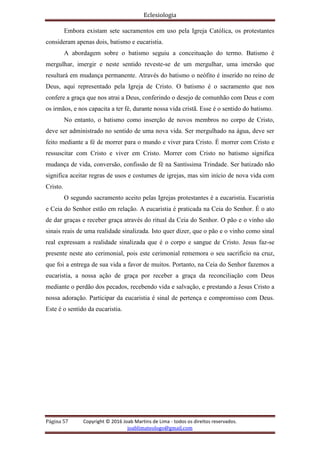 Eclesiologia
Página 57 Copyright © 2016 Joab Martins de Lima - todos os direitos reservados.
joablimateologo@gmail.com
Embora existam sete sacramentos em uso pela Igreja Católica, os protestantes
consideram apenas dois, batismo e eucaristia.
A abordagem sobre o batismo seguiu a conceituação do termo. Batismo é
mergulhar, imergir e neste sentido reveste-se de um mergulhar, uma imersão que
resultará em mudança permanente. Através do batismo o neófito é inserido no reino de
Deus, aqui representado pela Igreja de Cristo. O batismo é o sacramento que nos
confere a graça que nos atrai a Deus, conferindo o desejo de comunhão com Deus e com
os irmãos, e nos capacita a ter fé, durante nossa vida cristã. Esse é o sentido do batismo.
No entanto, o batismo como inserção de novos membros no corpo de Cristo,
deve ser administrado no sentido de uma nova vida. Ser mergulhado na água, deve ser
feito mediante a fé de morrer para o mundo e viver para Cristo. É morrer com Cristo e
ressuscitar com Cristo e viver em Cristo. Morrer com Cristo no batismo significa
mudança de vida, conversão, confissão de fé na Santíssima Trindade. Ser batizado não
significa aceitar regras de usos e costumes de igrejas, mas sim início de nova vida com
Cristo.
O segundo sacramento aceito pelas Igrejas protestantes é a eucaristia. Eucaristia
e Ceia do Senhor estão em relação. A eucaristia é praticada na Ceia do Senhor. É o ato
de dar graças e receber graça através do ritual da Ceia do Senhor. O pão e o vinho são
sinais reais de uma realidade sinalizada. Isto quer dizer, que o pão e o vinho como sinal
real expressam a realidade sinalizada que é o corpo e sangue de Cristo. Jesus faz-se
presente neste ato cerimonial, pois este cerimonial rememora o seu sacrifício na cruz,
que foi a entrega de sua vida a favor de muitos. Portanto, na Ceia do Senhor fazemos a
eucaristia, a nossa ação de graça por receber a graça da reconciliação com Deus
mediante o perdão dos pecados, recebendo vida e salvação, e prestando a Jesus Cristo a
nossa adoração. Participar da eucaristia é sinal de pertença e compromisso com Deus.
Este é o sentido da eucaristia.
 