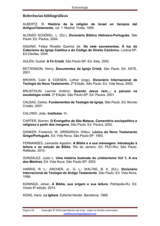 Eclesiologia
Página 58 Copyright © 2016 Joab Martins de Lima - todos os direitos reservados.
joablimateologo@gmail.com
Referências bibliográficas
ALBERTZ, R. História de la religión de Israel en tiempos del
AntiguoTestamento, vol. 1. Madrid: Trotta, 1999.
ALONSO SCHÖKEL, L. (Ed.). Dicionário Bíblico Hebraico-Português. São
Paulo: Ed. Paulus, 2004.
AQUINO, Felipe Rinaldo Queiroz de. Os sete sacramentos. À luz do
Catecismo da Igreja Católica e do Código de Direito Canônico. Lorena-SP.
Ed Cleofas. 2004.
AULÉN, Gustaf. A Fé Cristã. São Paulo-SP. Ed. Aste, 2002.
BETTENSON, Henry. Documentos da Igreja Cristã. São Paulo. Ed. ASTE,
2001.
BROWN, Colin & COENEN, Lothar (orgs). Dicionário Internacional de
Teologia do Novo Testamento. 2ª Edição. São Paulo. Ed. Vida Nova, 2000.
BRUSTOLIN, Leomar Antônio. Quando Jesus vem...: a parusia na
escatologia cristã. 2ª Edição. São Paulo-SP. Ed. Paulus. 2001.
CALDAS, Carlos. Fundamentos da Teologia da Igreja. São Paulo. Ed. Mundo
Cristão, 2007.
CALVINO, João. Institutas. IV.
CARTER, Warren. O Evangelho de São Mateus. Comentário sociopolítico e
religioso a partir das margens. São Paulo: Ed. Paulus, 2002.
DANKER, Frederick. W. GRINGRICH, Wilbur. Léxico do Novo Testamento
Grego/Português. Ed. Vida Nova, São Paulo-SP. 1993.
FERNANDES, Leonardo Agostini. A Bíblia e a sua mensagem. Introdução à
leitura e ao estudo da Bíblia. Rio de Janeiro: Ed. PUC-Rio; São Paulo:
Reflexão, 2010.
GONZÁLEZ. Justo L. Uma história ilustrada do cristianismo Vol 1; A era
dos Mártires. Ed. Vida Nova. São Paulo-SP. 2003
HARRIS, R. L.; ARCHER, Jr., G. L.; WALTKE, B. K. (Ed.). Dicionário
Internacional de Teologia do Antigo Testamento. São Paulo: Ed. Vida Nova,
1998.
KONINGS, Johan. A Bíblia, sua origem e sua leitura. Petrópolis-RJ: Ed.
Vozes 8ª edição, 2014.
KÜNG, Hans. La Iglesia. Editorial Herder. Barcelona, 1968.
 