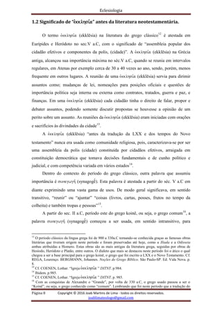 Eclesiologia
Página 8 Copyright © 2016 Joab Martins de Lima - todos os direitos reservados.
joablimateologo@gmail.com
1.2 Significado de “evkklhsi,a” antes da literatura neotestamentária.
O termo evkklhsi,a (ekklësia) na literatura do grego clássico12
é atestada em
Eurípides e Heródoto no sec.V a.C, com o significado de “assembleia popular dos
cidadão efetivos e componentes da polis, (cidade)”. A evkklhsi,a (ekklësia) na Grécia
antiga, alcançou sua importância máxima no séc.V a.C, quando se reunia em intervalos
regulares, em Atenas por exemplo cerca de 30 a 40 vezes ao ano, sendo, porém, menos
frequente em outros lugares. A reunião de uma evkklhsi,a (ekklësia) servia para dirimir
assuntos como; mudanças de lei, nomeações para posições oficiais e questões de
importância política seja interna ou externa como contratos, tratados, guerra e paz, e
finanças. Em uma evkklhsi,a (ekklësia) cada cidadão tinha o direito de falar, propor e
debater assuntos, podendo somente discutir propostas se houvesse a opinião de um
perito sobre um assunto. As reuniões da evkklhsi,a (ekklësia) eram iniciadas com orações
e sacrifícios às divindades da cidade13
.
A evkklhsi,a (ekklësia) “antes da tradução da LXX e dos tempos do Novo
testamento” nunca era usada como comunidade religiosa, pois, caracterizava-se por ser
uma assembleia da polis (cidade) constituída por cidadãos efetivos, arraigada em
constituição democrática que tomava decisões fundamentais e de cunho político e
judicial, e com competência variada em vários estados14
.
Dentro do contexto do período do grego clássico, outra palavra que assumiu
importância é sunagwgh, (synagogëº). Esta palavra é atestada a partir do séc. V a.C em
diante exprimindo uma vasta gama de usos. De modo geral significava, em sentido
transitivo, “reunir” ou “ajuntar” “coisas (livros, cartas, posses, frutos no tempo da
colheita) e também tropas e pessoas”15
.
A partir do sec. II a.C, período este do grego koinê, ou seja, o grego comum16
, a
palavra sunagwgh, (synagogëº) começou a ser usada, em sentido intransitivo, para
12
O período clássico da língua grega foi de 900 a 330a.C tornando-se conhecida graças as famosas obras
literárias que tiveram origem neste período e foram preservadas até hoje, como a Ilíada e a Odisseia
ambas atribuídas a Homero. Estas obras são as mais antigas da literatura grega, seguidas por obras de
Hesíodo, Heródoto e Platão, entre outros. O dialeto que mais se destacou neste período foi o ático o qual
chegou a ser a base principal para o grego koinê, o grego que foi escrito a LXX e o Novo Testamento. Cf.
REGA, Lourenço. BERGMANN, Johannes. Noções do Grego Bíblico. São Paulo-SP. Ed. Vida Nova. p.
8.
13
Cf. COENEN, Lothar. “Igreja evkklhsi,a ” DITNT. p.984.
14
Ibidem. p.985.
15
Cf. COENEN, Lothar. “Igreja evkklhsi,a ” DITNT. p. 985.
16
Com as conquistas de Alexandre o “Grande”, por volta de 330 a.C, o grego usado passou a ser o
“Koinê”, ou seja, o grego conhecido como “comum”. Lembrando que foi neste período que a tradução do
 