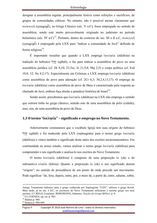 Eclesiologia
Página 9 Copyright © 2016 Joab Martins de Lima - todos os direitos reservados.
joablimateologo@gmail.com
designar a assembleia regular, principalmente festiva como refeições e sacrifícios, de
grupos de comunidades cúlticas. No entanto, não é possível atestar claramente que
sunagwgh, (synagogëº), no Grego Clássico (séc. V a.C), fosse empregado no sentido de
assembleia, sendo este muito provavelmente originado no judaísmo no período
helenístico (séc. IV a.C)17
. Portanto, dentro do contexto do sec. III a II a.C, sunagwgh,
(synagogëº) é empregado pela LXX para “indicar a comunidade de Javé” definida de
forma religiosa18
.
É importante ressaltar que quando a LXX emprega evkklhsi,a (ekklësia) na
tradução do hebraico lh'q' (qähäl), o faz para indicar a assembleia do povo ou uma
assembleia jurídica (cf. Dt 9,10; 23,3ss; Jz 21,5,8; Mq 2,5) e corpo político (cf. Esd
10,8; 12; Ne 8,2;17). Especialmente em Crônicas a LXX emprega evkklhsi,a (ekklësia)
como assembleia do povo para adoração (cf. 2Cr 6,3; 30,2,4,13,17). O emprego de
evkklhsi,a (ekklësia) como assembleia do povo de Deus é caracterizado pela resposta ao
chamado de Javé, embora faça alusão a grandeza histórica de Israel19
.
Sendo assim, percebemos que evkklhsi,a (ekklësia) na LXX não emprega o sentido
que outrora tinha no grego clássico, sentido este de uma assembleia da polis (cidade),
mas, sim, de uma assembleia do povo de Deus.
1.3 O termo “evkklhsi,a” – significado e emprego no Novo Testamento.
Anteriormente constatamos que o vocábulo Igreja tem suas origens do hebraico
lh'q' (qähäl) e foi traduzido pela LXX (septuaginta) para o termo grego evkklhsi,a
(ekklësia) e vimos também o significado deste antes dos escritos neotestamentários. Em
continuidade ao nosso estudo, vamos analisar o termo grego evkklhsi,a (ekklësia) para
compreender o seu significado e analisa-lo nos escritos do Novo Testamento.
O termo evkklhsi,a (ekklësia) é composto de uma preposição evk (ek) e do
substantivo klhsi,a (klësia). Quanto a preposição evk (ek) o seu significado denota
“origem”, no sentido de procedência de um ponto de onde procede um movimento.
Pode significar “de, fora, depois, entre, por, o meio de, a partir de, entre, adiante, sobre,
Antigo Testamento hebraico para o grego conhecida por Septuaginta “LXX”, utilizou o grego Koinê.
Mais tarde, já no séc. I d.C, os escritores do Novo Testamento utilizaram o mesmo grego nos seus
escritos. Cf. REGA, Lourenço. BERGMANN, Johannes. Noções do Grego Bíblico. p. 8.
17
Cf. COENEN, op. cit. p. 985.
18
Ibidem p. 989.
19
Ibidem p. 988-989.
 