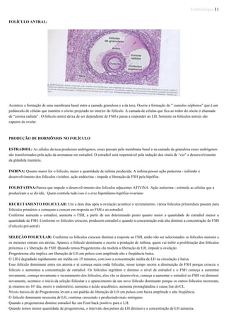 Embriologia 11
FOLÍCULO ANTRAL:
Acontece a formação de uma membrana basal entre a camada granulosa e a da teca. Ocorre a formação do " cumulus oóphoros" que é um
pedúnculo de células que mantém o oócito projetado no interior do folículo. A camada de células que fica ao redor do oócito é chamada
de "corona radiata" . O folículo antral deixa de ser dependente de FSH e passa a responder ao LH. Somente os folículos antrais são
capazes de ovular.
PRODUÇÃO DE HORMÔNIOS NO FOLÍCULO
ESTRADIOL: As células da teca produzem andrógenos, esses passam pela membrana basal e na camada da granulosa esses andrógenos
são transformados pela ação da aromatase em estradiol. O estradiol será responsável pela indução dos sinais de “cio” e desenvolvimento
da glândula mamária.
INIBINA: Quanto maior for o folículo, maior a quantidade de inibina produzida. A inibina possui ação parácrina - inibindo o
desenvolvimento dos folículos vizinhos. ação endócrina - impede a liberação de FSH pela hipófise.
FOLISTATINA:Parece que impede o desenvolvimento dos folículos adjacentes ATIViNA. Ação autócrina - estimula as células que a
produziram a se dividir, Quem controla tudo isso é o eixo hipotálamo-hipófise-ovariano
RECRUTAMENTO FOLICULAR: Um a dois dias após a ovulação acontece o recrutamento, vários folículos primordiais passam para
folículos primários e começam a crescer em resposta ao FSH e ao estradiol.
Conforme aumenta o estradiol, aumenta o FSH, a partir de um determinado ponto quanto maior a quantidade de estradiol menor a
quantidade de FSH. Conforme os folículos crescem, produzem estradiol e quando a concentração está alta diminui a concentração de FSH
(Folículo pré-antral)
SELEÇÃO FOLICULAR: Conforme os folículos crescem diminui a resposta ao FSH, então vão ser selecionados os folículos maiores e
os menores entram em atresia. Aparece o folículo dominante e ocorre a produção de inibina, quem vai inibir a proliferação dos folículos
próximos e a liberação de FSH. Quando temos Progesterona ela modula a liberação de LH, impede a ovulação
Progesterona alta implica em liberação de LH em pulsos com amplitude alta e freqüência baixa.
O LH é degradado rapidamente em média em 15 minutos, com isso a concentração média de LH na circulação é baixa.
Esse folículo dominante entra em atresia e aí começa outra onda folicular, nesse tempo ocorre a diminuição de FSH porque cresceu o
folículo e aumentou a concentração de estradiol. Os folículos regridem e diminui o nível de estradiol e o FSH começa a aumentar
novamente, começa novamente o recrutamento dos folículos, eles vão se desenvolver, começa a aumentar o estradiol eo FSH vai diminuir
novamente, acontece o início da seleção folicular e o aparecimento de um novo folículo dominante porque os outros folículos morreram,
já estamos no 16º dia, morre o endométrio, aumenta o ácido aracdônico, aumenta prostaglandina e causa lise do CL.
Níveis baixos de de Progesterona levam a um padrão de liberação de LH em pulsos com baixa amplitude e alta freqüência.
O folículo dominante necessita de LH, continua crescendo e produzindo mais estrógeno.
Quando a progesterona diminui estradiol faz um Feed back positivo para o LH.
Quando temos menor quantidade de progesterona, o intervalo dos pulsos de LH diminui e a concentração de LH aumenta.
 
