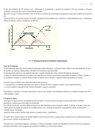 Embriologia 12
O pico pré-ovulatório de LH acontece com a diminuição de progesterona e aumento do estrógeno. Para que aconteça o pico pré-
ovulatório é necessário que ocorra um nível alto de estradiol.
Quem faz com que o folículo dominante entre em atresia é o aumento da concentração de progesterona que muda o padrão de secreção de
LH.
O pico de LH faz com que haja aumento de líquido e produção de hialuronidase que vai dissolver o ácido hialurônico que é o semento das
células do folículo e ocorre o rompimento do folículo.
1ª e 2ª semana do desenvolvimento embrionário
Fases da Fertilização
O espermatozóide passa pela corona radiata formada pelas células foliculares. A dispersão destas células resulta principalmente da ação
de enzimas, em especial a hialuronidase, liberadas do acrossoma do espermatozóide;
O espermatozóide penetra na zona pelúcida seguindo o caminho formado por outras enzimas liberadas do acrossoma;
A cabeça do espermatozóide entra em contato com a superfície do ovócito e as membranas plasmáticas de ambas as células se fundem.
As membranas rompem-se na área de fusão, criando um defeito através do qual o espermatozóide pode penetrar no ovócito;
O ovócito reage ao contato com o espermatozóide de duas maneiras:
• a zona pelúcida e a membrana plasmática do ovócito se alteram de modo a impedir a entrada a outros espermatozóides;
• o ovócito completa a segunda divisão meiótica liberando o segundo corpo polar;
Os pronúcleos masculinos e femininos aproximam-se um do outro, perdem suas membranas nucleares e se fundem formando uma nova
célula diplóide, o zigoto.
Clivagem do zigoto
A clivagem do zigoto consiste em repetidas divisões do zigoto. A divisão mitótica do zigoto em duas células-filhas chamadas
blastômeros, começa poucos dias depois da fertilização.
Por volta do terceiro dia, uma bola sólida de dezesseis ou mais blastômeros está constituída a mórula. A mórula cai no útero; entre suas
células penetra um líquido proveniente da cavidade uterina. Com o aumento do líquido há a separação das células em duas partes:
-camada externa: trofoblasto;
-grupo de células centrais: massa celular interna e a camada interna - embrioblasto.
No quarto dia os espaços repletos de líquidos fundem-se para formar um único e grande espaço conhecido como cavidade blastocística, o
que converte a mórula em um blastocisto.
No quinto dia a zona pelúcida degenera e desaparece, o blastocisto prende ao epitélio do endométrio em torno do sexto dia, geralmente
pelo pólo embrionário. Com o progresso da invasão do trofoblasto este forma duas camadas:
 