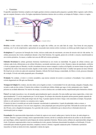 Embriologia 7
✗ Feminino
O aparelho reprodutor feminino compõe-se de órgãos genitais externos composta pelos pequenos e grandes lábios vaginais e pelo clitóris,
que em conjunto formam a vulva. Os órgãos reprodutores femininos internos são os ovários, as trompas de Falópio, o útero e a vagina.
Ovários: os dois ovários da mulher estão situados na região das virilhas, um em cada lado do corpo. Tem forma de uma pequena
azeitona, com 3 cm de comprimento e apresentam em sua porção mais externa (córtex ovariano), as células que darão origem aos óvulos.
Ovulogênese: É o processo de formação dos óvulos, inicia-se ainda antes do nascimento, em torno do terceiro mês de vida uterina. As
células precursoras dos óvulos multiplicam durante a fase fetal feminina. Em seguida, param de se dividir e crescem, transformando-se
em ovócitos primários. Ao nascer, a mulher tem cerca de 400 mil ovócitos primários.
Folículos Ovarianos:As células germinais femininas transformam-se em óvulos na maturidade. Os grupos de células ováricas, que
rodeiam cada óvulo, diferenciam-se em células foliculares, secretando nutrientes para o óvulo. Durante a época da reprodução, conforme
o óvulo se prepara para ser liberado, o tecido circundante torna-se menos compacto e enche-se de líquido, ao mesmo tempo em que aflora
à superfície do ovário. Esta massa de tecido, líquido e óvulo recebe o nome de folículo De Graaf. A mulher tem apenas um único folículo
De Graaf em um ovário em cada ciclo menstrual. Quando o folículo De Graaf alcança a maturidade, ele libera o óvulo, processo chamado
de ovulação. O óvulo está então preparado para a fecundação.
Ovulação: Na verdade, o óvulo é o ovócito secundário, cuja meiose somente irá ocorrer se acontecer a fecundação. Caso contrário, o
ovócito degenerará em 24h após sua liberação.
Trompas de Falópio:Ou ovidutos, são dois tubos curvos ligados ao útero. A extremidade livre de cada trompa, alargada e franjada, situa-
se junto a cada um dos ovários. O interior dos ovidutos é revestido por células ciliadas que suga o óvulo, juntamente com o líquido
presente na cavidade abdominal. No interior da trompa, o óvulo se desloca até a cavidade uterina, impulsionado pelos batimentos ciliares.
Útero:É um órgão musculoso e oco, do tamanho aproximadamente igual a uma pêra. Em uma mulher que nunca engravidou, o útero tem
aproximadamente 7,5 cm de comprimento por 5 cm de largura. Os arranjos dos músculos da parede uterina permite grande expansão do
órgão durante a gravidez (o bebe pode atingir mais de 4 kg). A porção superior do útero é larga e está conectada as trompas. Sua porção
inferior (o colo uterino) é estreita e se comunica com a vagina.
O interior do útero é revestido por um tecido ricamente vascularizado (o endométrio). A partir da puberdade, todos os meses, o
endométrio fica mais espesso e rico em vasos sanguíneos, como preparação para uma possível gravidez. Deixando de ocorrer por volta
dos 50 anos, com a chegada da menopausa. Se a gravidez não ocorrer, o endométrio que se desenvolveu é eliminado através da
menstruação junto ao sangue.
Fecundação: Os espermatozóides depositados no fundo da vagina no ato sexual, nadam para o interior do útero, de onde atingem os
ovidutos. Durante a viagem à trompa, muitos espermatozóides morrem, devido as condições desfavoráveis de acidez ou são devorados
por macrófagos, células responsáveis pela limpeza do sistema reprodutor feminino. Mesmo assim, milhares de espermatozóides atingem o
óvulo. O primeiro espermatozóide a tocar na membrana do óvulo, penetra, fenômeno denominado fecundação ou fertilização. O óvulo
estimulado pela entrada do gameta masculino, completa a meiose e elimina o segundo corpúsculo polar. Finalmente o pronúcleo
masculino se funde ao núcleo do óvulo, originando o núcleo do zigoto.
 