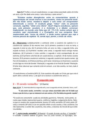 Apoc 6.2 “E olhei, e eis um cavalo branco: e o que estava assentado sobre ele tinha
um arco; e foi-lhe dada uma coroa, e saiu vitorioso, e para vencer”. .
“Existem muitas divergências entre os comentaristas quanto à
representação do cavalo branco e seu cavaleiro, vistos no presente texto.
Ele não trazia coroa, recebeu-a depois e saiu como um conquistador
determinado a vencer. O vocábulo grego “nikao” visto no presente
versículo, significa “obter uma vitória”. Qual? Alguns estudiosos, opinam
que, este primeiro cavaleiro é o Anticristo e o ditador universal,
implantando no mundo uma falsa paz (cf. 1Ts 5.3); outros acham que o
cavaleiro aqui mencionado é o Evangelho em sua conquista final,
seqüenciada pela “coroa da vitória”; e ainda outros opinam que seja a
mesma pessoa do capítulo 19, sendo aqui, porém, o início da visão.
a) - Observemos cuidadosamente o contraste entre o cavaleiro do capítulo 6 e o
cavaleiro do capítulo 19 do mesmo livro: (a) O primeiro cavaleiro é visto na terra; o
segundo é visto no céu; (b) O primeiro tinha um arco na mão; o segundo tinha uma
espada na boca; (c) O primeiro recebeu uma coroa; o segundo trazia consigo muitos
diademas; (d) O primeiro é visto sozinho; o segundo é visto acompanhado de um
exército; (e) O primeiro selo fala de um cavalo branco; o capítulo: 19 de muitos cavalos
brancos; (f) O primeiro cavaleiro é anônimo; o segundo cavaleiro tem quatro nomes: (g)
Fiel; (h) Verdadeiro; (i) A Palavra de Deus; (j)O nome misterioso; (L) Oprimeiro cavaleiro
é visto logo no início da Grande Tribulação; o segundo só no final da Grande Tribulação.
O leitor deve observar que somente está em comum, a cor dos cavalos, no mais, tudo é
contraste.
O cavalo branco e Cavaleiro (AP 6.2). Este cavaleiro não pode ser Cristo, por que este é
quem abre o selo do verso. 1, do qual sai o cavalo e o cavaleiro do verso. 2.
O segundo selo
2 – O cavalo vermelho - (A Guerra)
Apoc 6.3-4 “E, havendoabertoosegundoselo, ouvi o segundo animal, dizendo: Vem, e vê”.
“E saiu outro cavalo, vermelho: e ao que estava assentado sobre ele foi dado que
tirasse a paz da terra, e que se matassem uns aos outros; e foi-lhe dadauma grande espada”.
*O cavalo era comumente usado nas atividades guerreiras. Portanto, neste ponto, os
cvalos aqui citados representam guerra, violência, tragédia, e julgamento divino. Note-
se que os cavalos são, respectivamente, branco (1º selo), vermelho (2º selo), preto (3º
selo), e amarelo (4º selo). A cor em questão refere-se aos cavalos, e não cavaleiros. Ela
não representa o caráter dos cavaleiros, mas antes, a natureza da missão de que estão
incumbidos.
a) - “...outro cavalo, vermelho”. (A Guerra).- O cavalo do texto em foco, é “vermelho”.
O vermelho é também símbolo de guerra. Esta cor, como veremos, no Apocalipse, tem
 