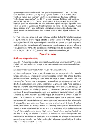 quase sempre sentido desfavorável; “um grande dragão vermelho” (Ap 12.3); “uma
besta de cor de escarlata”. (Ver Ap 17.3); a grande meretriz ou “...a mulher estava
vestida de púrpura e de escarlata” (Ap 17.4a); as mercadorias da grande Babilônia:
“...de púrpura, e de escarlata” (Ap 18.12); a seguir, a grande Babilônia está vestida de
púrpura, de escarlata...”, etc. (Ap 18.16). As guerras serão tremendas, seguidas pela
vingança, peste, etc. O cavaleiro em foco, nada disse. Apenas cavalgou, e permitiu que a
cor do seu cavalo o identificasse. Cavalo vermelho era o seu, e foi-lhe concedido “...que
tirasse a paz da terra” e levar os homens a se matarem uns aos outros. Levava uma
grande espada que, com os outros mais detalhes, nos leva a crer seja ele o símbolo da
Guerra.
b) - Tudo isso e mais ainda, terá lugar no tempo sombrio da Grande Tribulação, quando
se ouvirá uma voz a dizer “a paz é tirada da terra”. Segundo os Anais da História, o
mundo já sofreu até 1914 (a primeira guerra mundial), 901 guerras principais. As guerras
serão tremendas, simbolizadas pelo tamanho da espada. À guerra seguem a fome, a
sede, pestilência, morte, etc. Isso se dará em conseqüência, da rejeição do Príncipe da
Paz (Is 9.6; Lc 19.42; 1Ts 5.3), e outros textos e contextos correlatos, etc.
Terceiro - selo
3- O cavalo preto (fome)
Apoc 6.5 - “E, havendo aberto o terceiro selo, ouvi dizer ao terceiro animal: Vem, e vê.
E olhei, e eis um cavalo preto e o que sobre ele estava assentado tinham uma balança
na mão”.
(VER O CONTEXTO DESTE VERSÍCULO EMMATEUS 24.7, QUE DIZ:“...e haverá fome...”).
a) - Um cavalo preto. (fome). A cor do cavalo tem um aspecto tristonho, sombrio,
funesto e inanimado. Este cavaleiro tem uma missão a cumprir: ditar a fome durante o
período da Grande Tribulação, como bem descreve o profeta Jeremias em suas
Lamentações: “A nossa pele se enegreceu como um forno, por causa do ardor da fome”
(Lm 5.10). João observa um detalhe importante na presente visão; “uma balança na
mão” do cavaleiro. Dois pontos focais devem ser aqui analisados: (a) A balança; (b) Um
período de escassez. Na simbologia profética, a balança fala: (aa) de racionalização dos
alimentos de primeira necessidade, como bem o descreve o profeta Ezequiel em 4.16:
‘...eis que eu torno instável o sustento de pão em Jerusalém, e comerão o pão por
peso...”. A incumbência do terceiro cavaleiro será impedir que a fome varra toda a
humanidade. Ele chamará a fome; mas ao mesmo tempo a controlará; (bb) falatambém
do desequilíbrio que certamente haverá durante o reinado cruel da Besta. O profeta
Daniel, descrevendo esse tempo do fim, diz: “Assim por uma parte o reino (da Besta)
será forte, e por outra será frágil” (cf. Dn 2.42b). O império da Besta será forte como o
“ferro” diante dos homens, porém, frágil como o “barro” diante dos flagelos de Deus
(Dn 2.40-45). E (b); Em período de escassez, os comestíveis precisam ser pesados com
extremo rigor. Em tempos de abundância, são distribuídos em grandes quantidades que
não podem ser pesados com “balanças de mão”. A figura espectral da fome levará na
mão do cavaleiro uma balança vazia.
 