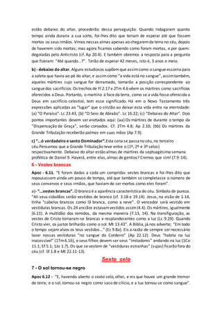 estão debaixo do altar, procederão dessa perseguição. Quando indagaram quanto
tempo ainda duraria a sua sorte, foi-lhes dito que teriam de esperar até que fossem
mortos os seus irmãos. Vimos nessas almas apenas ao chegaremda terra no céu, depois
de haverem sido mortas; mas agora ficamos sabendo como foram mortas, e por quem:
degoladas pelo Anticristo (cf. Ap 20.4). E também obremos a resposta para a pergunta
que fizeram: “Até quando...?”. Terão de esperar 42 meses, isto é, 3 anos e meio.
b) - debaixo do altar. Alguns estudiosos supõemque assimcomo o sangue escorria para
a valeta que havia ao pé do altar, e assimcomo “a vida está no sangue”, assimtambém,
aqueles mártires cujo sangue for derramado, tomarão a posição correspondente ao
sanguedos sacrifícios.Os trechos de Fl 2.17 e 2Tm 4.6 vêem os mártires como sacrifícios
oferecidos a Deus. Portanto, o martírio à face da terra, como se a vida fosse oferecida a
Deus em sacrifício celestial, tem esse significado. Há em o Novo Testamento três
expressões aplicadas ao “lugar” que o cristão ao deixar esta vida entra na eternidade:
(a) “O Paraíso”. Lc 23.43; (b) “O Seio de Abraão”. Lc 16.22; (c) “Debaixo do Altar”. Dois
pontos importantes devem ser anotados aqui: (aa) Os mártires de durante o tempo da
“Dispensação da Graça”, serão coroados. Cf. 2Tm 4.8; Ap 2.10; (bb) Os mártires da
Grande Tribulação receberão palmas em suas mãos (Ap 7.9).
c) “...ó verdadeiro e santo Dominador”.Esta cena se passano céu, no terceiro
céu.Pensamos que a Grande Tribulação teve entre o (1º, 2º e 3º selos)
respectivamente. Debaixo do altar estão almas de mártires da septuagésima semana
profética de Daniel 9. Haverá, entre elas, almas de gentios? Cremos que sim! (7.9-14).
6 - Vestes brancas
Apoc - 6.11. “E foram dadas a cada um compridas vestes brancas e foi-lhes dito que
repousassem ainda um pouco de tempo, até que também se completasse o número de
seus conservos e seus irmãos, que haviam de ser mortos como eles foram”.
a)- “...vestes brancas”. O branco é a aparência característica do céu. Símbolo de pureza.
“Ali seus cidadãos serão vestidos de branco (cf. 3.18 e 19.14). Jesus, na visão de 1.14,
tinha “cabelos brancos como lã branca, como a neve”. O vencedor será vestido em
vestiduras brancas. Os 24 anciãos estavamvestidos assim(4.4). Os mártires, igualmente
(6.11). A multidão dos remidos, da mesma maneira (7.13, 14). Na transfiguração, as
vestes de Cristo tornaram-se brancas e resplandecentes como a luz (Lc 9.29). Quando
Cristo vier, os justos brilharão como o sol. Mt 13.43”. A Bíblia, já nos adverte; “Em todo
o tempo sejamalvos os teus vestidos...” (Ec 9.8a). Eis a razão de sempre ser necessário
lavar nossas vestiduras “no sangue do Cordeiro” (Ap 22.12). Deus “habita na luz
inacessível” (1Tm 6.16), e seus filhos devem ser seus “imitadores” andando na luz (1Co
11.1; Ef 5.1; 1Jo 1.7). Os que se vestem de “vestiduras estranhas” (sujas) ficarão fora do
céu (cf. Sf 1.8 e Mt 22.11-13).
Sexto selo
7 - O sol tornou-se negro
Apoc 6.12 - “E, havendo aberto o sexto selo, olhei, e eis que houve um grande tremor
de terra; e o sol, tornou-se negro como saco de cilício, e a lua tornou-se como sangue”.
 