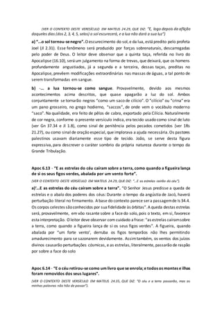 (VER O CONTEXTO DESTE VERESÍCULO EM MATEUS 24.29, QUE DIZ: “E, logo depois da aflição
daqueles dias (dos 2, 3, 4, 5, selos) o sol escurecerá, e a lua não dará a sua luz”)
a) “...o sol tornou-senegro”.Oescurecimento do sol,e da lua, estápredito pelo profeta
Joel (Jl 2.31). Esse fenômeno será produzido por forças sobrenaturais, descarregadas
pelo poder de Deus. O leitor deve observar que a quinta taça, referida no livro do
Apocalipse (16.10), seráum julgamento na forma de trevas, que deixará, que os homens
profundamente angustiados, já a segunda e a terceira, dessas taças, preditas no
Apocalipse, prevêem modificações extraordinárias nas massas de águas, a tal ponto de
serem transformadas em sangue.
b) -... a lua tornou-se como sangue. Provavelmente, devido aos mesmos
acontecimentos acima descritos, que quase apagarão a luz do sol. Ambos
conjuntamente se tornarão negros “como um saco de cilício”. O “cilício” ou “crina” era
um pano grosseiro, no grego hodierno, “saccos”, de onde vem o vocábulo moderno
“saco”. Na qualidade, era feito de pêlos de cabra, exportado pela Cilícia. Naturalmente
de cor negra, conforme o presente versículo indica, era tecido usado como sinal de luto
(ver Gn 37.34 e Jl 1.8), como sinal de penitência pelos pecados cometidos (ver 1Rs
21.27), ou como sinal de oração especial, que implorava a ajuda necessária. Os pastores
palestinos usavam diariamente esse tipo de tecido. João, se serve desta figura
expressiva, para descrever o caráter sombrio da própria natureza durante o tempo da
Grande Tribulação.
Apoc 6.13 - “E as estrelas do céu caíram sobre a terra, como quando a figueira lança
de si os seus figos verdes, abalada por um vento forte”.
(VER O CONTEXTO DESTE VERSÍCULO EM MATEUS 24.29, QUE DIZ: “...E as estrelas cairão do céu”).
a)‘...E as estrelas do céu caíram sobre a terra”. “O Senhor Jesus predisse a queda de
estrelas e o abalo dos poderes dos céus: Durante o tempo da angústia de Jacó, haverá
perturbação literal no firmamento. A base do contexto parece ser a passagemde Is 34.4.
Os corpos celestes sãoconhecidos por suafidelidade às órbitas”.A queda destas estrelas
será, provavelmente, em vôo rasante sobre a face do solo, pois o texto, em si, favorece
estainterpretação. Oleitor deve observar com cuidado afrase: “as estrelas caíramsobre
a terra, como quando a figueira lança de si os seus figos verdes”. A figueira, quando
abalada por “um forte vento’, derruba os figos temporãos não lhes permitindo
amadurecimento para se sazonarem devidamente. Assimtambém, os ventos dos juízos
divinos causarão perturbações cósmicas, e as estrelas, literalmente, passarão de raspão
por sobre a face do solo
Apoc 6.14 - “E o céu retirou-se como um livro que se enrola; e todos os montes e ilhas
foram removidos dos seus lugares”.
(VER O CONTEXTO DESTE VERSÍCULO EM MATEUS 24.35, QUE DIZ: “O céu e a terra passarão, mas as
minhas palavras não hão de passar”).
 