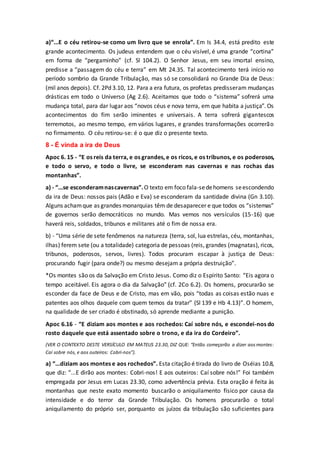 a)“...E o céu retirou-se como um livro que se enrola”. Em Is 34.4, está predito este
grande acontecimento. Os judeus entendem que o céu visível, é uma grande “cortina”
em forma de “pergaminho” (cf. Sl 104.2). O Senhor Jesus, em seu imortal ensino,
predisse a “passagem do céu e terra” em Mt 24.35. Tal acontecimento terá início no
período sombrio da Grande Tribulação, mas só se consolidará no Grande Dia de Deus:
(mil anos depois). Cf. 2Pd 3.10, 12. Para a era futura, os profetas predisseram mudanças
drásticas em todo o Universo (Ag 2.6). Aceitamos que todo o “sistema” sofrerá uma
mudança total, para dar lugar aos “novos céus e nova terra, em que habita a justiça”. Os
acontecimentos do fim serão iminentes e universais. A terra sofrerá gigantescos
terremotos, ao mesmo tempo, em vários lugares, e grandes transformações ocorrerão
no firmamento. O céu retirou-se: é o que diz o presente texto.
8 - É vinda a ira de Deus
Apoc 6. 15 - “E os reis da terra, e os grandes, e os ricos, e os tribunos, e os poderosos,
e todo o servo, e todo o livre, se esconderam nas cavernas e nas rochas das
montanhas”.
a) - “...se esconderamnascavernas”.O texto em foco fala-sedehomens seescondendo
da ira de Deus: nossos pais (Adão e Eva) se esconderam da santidade divina (Gn 3.10).
Alguns achamque as grandes monarquias têm de desaparecer e que todos os “sistemas”
de governos serão democráticos no mundo. Mas vemos nos versículos (15-16) que
haverá reis, soldados, tribunos e militares até o fim de nossa era.
b) - “Uma série de sete fenômenos na natureza (terra, sol, lua estrelas, céu, montanhas,
ilhas) ferem sete (ou a totalidade) categoria de pessoas (reis, grandes (magnatas), ricos,
tribunos, poderosos, servos, livres). Todos procuram escapar à justiça de Deus:
procurando fugir (para onde?) ou mesmo desejam a própria destruição”.
*Os montes são os da Salvação em Cristo Jesus. Como diz o Espírito Santo: “Eis agora o
tempo aceitável. Eis agora o dia da Salvação” (cf. 2Co 6.2). Os homens, procurarão se
esconder da face de Deus e de Cristo, mas em vão, pois “todas as coisas estão nuas e
patentes aos olhos daquele com quem temos da tratar” (Sl 139 e Hb 4.13)”. O homem,
na qualidade de ser criado é obstinado, só aprende mediante a punição.
Apoc 6.16 - “E diziam aos montes e aos rochedos: Caí sobre nós, e escondei-nos do
rosto daquele que está assentado sobre o trono, e da ira do Cordeiro”.
(VER O CONTEXTO DESTE VERSÍCULO EM MATEUS 23.30, DIZ QUE: “Então começarão a dizer aos montes:
Caí sobre nós, e aos outeiros: Cobri-nos”).
a) “...diziam aos montes e aos rochedos”. Esta citação é tirada do livro de Oséias 10.8,
que diz: “...E dirão aos montes: Cobri-nos! E aos outeiros: Caí sobre nós!” Foi também
empregada por Jesus em Lucas 23.30, como advertência prévia. Esta oração é feita às
montanhas que neste exato momento buscarão o aniquilamento físico por causa da
intensidade e do terror da Grande Tribulação. Os homens procurarão o total
aniquilamento do próprio ser, porquanto os juízos da tribulação são suficientes para
 