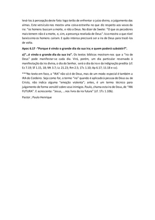 levá-los à percepção deste fato: logo terão de enfrentar o juízo divino, o julgamento das
almas. Este versículo nos mostra uma coisa estranha no que diz respeito aos vasos da
ira: “os homens buscam a morte, e não a Deus. No dizer de Swete: “O que os pecadores
mais temem não é amorte, e, sim, apresença revelada de Deus”.Issomostra a que nível
baixíssimo os homens caíram. E quão intensa precisará ser a ira de Deus para trazê-los
de volta.
Apoc 6.17 -“Porque é vindo o grande dia da sua ira; e quem poderá subsistir?”.
a)“...é vindo o grande dia da sua ira”. Os textos bíblicos mostram-nos que a “ira de
Deus” pode manifestar-se cada dia. Virá, porém, um dia particular reservado à
manifestação da ira divina, o dia do Senhor, será o dia da ira e da indignação predita (cf.
Ez 7.19; Sf 1.15, 18; Mt 3.7; Lc 21.23; Rm 2.5; 1Ts 1.10; Ap 6.17; 11.18 e ss).
***No texto em foco, a “IRA” não só é de Deus, mas de um modo especial é também a
IRA do Cordeiro. Seja como for, o termo “ira” quando é aplicado à pessoa de Deus ou de
Cristo, não indica alguma “emoção violenta”; antes, é um termo técnico para
julgamento de forma versátil sobre seus inimigos.Paulo, chama estaira de Deus,de “IRA
FUTURA”. E acrescenta: “Jesus, ...nos livra da ira futura” (cf. 1Ts 1.10b).
Pastor ; Paulo Henrique
 