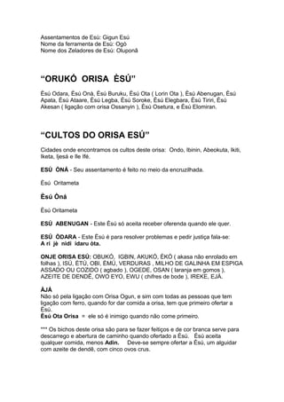 Assentamentos de Esù: Gigun Esú
Nome da ferramenta de Esù: Ogò
Nome dos Zeladores de Esù: Oluponã
“ORUKÓ ORISA ÈSÚ”
Èsú Odara, Èsú Onà, Èsú Buruku, Èsú Ota ( Lorin Ota ), Èsú Abenugan, Èsú
Apata, Èsú Ataare, Èsú Legba, Èsú Soroke, Èsú Elegbara, Èsú Tiriri, Èsú
Akesan ( ligação com orisa Ossanyin ), Èsú Osetura, e Èsú Elomiran.
“CULTOS DO ORISA ESÚ”
Cidades onde encontramos os cultos deste orisa: Ondo, Ibinin, Abeokuta, Ikiti,
Iketa, Ijesá e Ile Ifé.
ESÚ ÒNÁ - Seu assentamento é feito no meio da encruzilhada.
Èsú Oritameta
Èsú Òná
Èsú Oritameta
ESÚ ABENUGAN - Este Èsú só aceita receber oferenda quando ele quer.
ESÚ ÒDARA - Este Èsú é para resolver problemas e pedir justiça fala-se:
A ri jè nidi idaru òta.
ONJE ORISA ESÚ: OBUKÓ, IGBIN, AKUKÓ, ÈKÓ ( akasa não enrolado em
folhas ), ISÚ, ÈTÚ, OBI, ÈMÚ, VERDURAS , MILHO DE GALINHA EM ESPIGA
ASSADO OU COZIDO ( agbado ), OGEDE, OSAN ( laranja em gomos ),
AZEITE DE DENDÊ, OWO EYO, EWU ( chifres de bode ), IREKE, EJÁ.
ÀJÁ
Não só pela ligação com Orisa Ogun, e sim com todas as pessoas que tem
ligação com ferro, quando for dar comida a orisa, tem que primeiro ofertar a
Èsú.
Èsú Ota Orisa = ele só é inimigo quando não come primeiro.
*** Os bichos deste orisa são para se fazer feitiços e de cor branca serve para
descarrego e abertura de caminho quando ofertado a Èsú. Èsú aceita
qualquer comida, menos Adin. Deve-se sempre ofertar a Èsú, um alguidar
com azeite de dendê, com cinco ovos crus.
 
