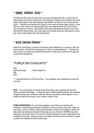 “ ÒMÒ ÒRÍSÁ ESÚ ”
Os filhos de Èsú são os que levam as suas comidas para ele, e quem faz os
descarrego na casa de santo e/ou nas pessoas e feitiços para acabar com tudo
pelos seus dotes, mas são pessoas que podem se destruir de uma hora para
outra. Quando uma pessoa se dirigiu a uma casa de santo jogar búzios, e que
ela sai e não coloca um agrado para Èsú, ele certamente ficará muito bravo
com a pessoa uma vez, que desde a hora que esta pessoa chega a sua casa
ele está lhe observando, nem que seja uma moeda deve-se colocada em seus
pés, para evitar algum tipo de complicação.
“ ESÚ OKUN ÒRUN ”
Este Èsù é de Eegún, quando confirmado pelo babalorisa, e quando o filho de
santo morrer, ele deverá acompanhar o corpo no sepultamento. O tempo de
Èsù é entre os meses de Outubro/Novembro, tendo que confirmar em jogo de
búzios pelo babalorisa.
“FORÇA EM CONJUNTO ”
Èsú
Iyamiosoronga ( força negativa )
Àjé
Èpá
*** Característica dos Filhos de Èsú : Sua cabeças são raspadas somente de
um lado.
ÈPÁ: É a única força acima de Iyami Osoronga, que combate a força dos
filhos de Iyami Osoronga. A força de Epa é demonstrada quando uma pessoa
chega ao ponto de confessar tudo de mal que ela já fez contra alguém com o
poder de Iyami Osoronga, como roubar, matar e trair.
ÌYÁMI ÒSÒRÒNGÁ: É uma força negativa, seus filhos em maioria são
mulheres, essas pessoas fazem confissão ao povo durante seis dias, após os
seis dias o povo à matam, atirando-lhe pedras, então se concretiza o poder de
Epa sobre as pessoas de Iyami Osoronga, que se chamam EMERE que são
pessoas com idade entre 14 a 20 anos. Estas pessoas usavam este poder com
maldade ainda pior, coisas em que os antigos não faziam pôr conhecer e saber
o poder da maldade de Iyami Osoronga.
 