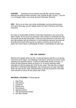 AJÉ/OSÓ: Caracteriza-se em pessoas que não fala, não tem amigos,
pessoas que gosta de fazer somente o mal, símbolo de Àjé ( Coruja ) ( Oyi Oyi
), e o morcego ( Adan ) uns nomes de Iyami Osoronga: Olurombi.
ESÚ: Èsú é um só orisa, com várias ramificações, sua força feminina atua
com Iyami Osoronga, que tem ligação direta com Ajè e Osó atua como força
masculina.
Em todos os candomblés do Brasil o ritual mais importante e que nunca pode
faltar é Ipade, ato de reunir e/ou participar a Èsú e todos os ancestrais da casa
tudo aquilo que ali esta sendo feito, e para que tudo transcorra muito bem, sem
que haja qualquer tipo de problemas, e nunca podemos esquecer que este ato
do Ipade será sempre feito quando se realiza o sacrifício de animais de 4
patas, bem como requer a participação de todos, e autoridades de cada casa.
ERE ÈSÚ BURUKU”
Este Èsú tem ligação direta com Ifá, o modo de preparar este Èsú e os demais
é da forma como segue, com tabatinga e 28 búzios, sendo que os búzios serão
colocados da seguinte maneira: 7 búzios do lado direito abaixo do braço, e 5
búzios do lado esquerdo abaixo do braço e os 16 búzios restantes serão
colocados do alto da cabeça até o final do seu corpo. Tão logo feito a imagem
deste Èsú e confirmado pelo Babalawo, ele é levado para um lugar reservado
dentro da casa de Èsú, após colocado todos os eje dos animais em cima dele,
você colocará um pouco do seu próprio eje no Èsú.
MATERIAL UTILIZADO: 01 Búzio grande
1. Galo Preto
2. Galo Branco
3. Lamparina
4. Esteira nova
5. Pano Branco
6. Alguidar Grande
7. Talo de Bananeira (miolo)
8. Sal, Mel e Dendê.
 