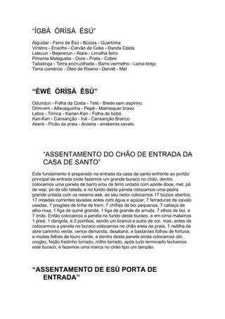 “ÌGBÁ ÒRÌSÁ ÈSÚ”
Alguidar - Ferro de Èsú - Búzios - Quartinha
Vinténs - Enxofre - Carvão de Coke - Danda Costa
Lelecun - Bejerecun - Atare - Limalha ferro
Pimenta Malagueta - Ouro - Prata - Cobre
Tabatinga - Terra encruzilhada - Barro vermelho - Lama brejo
Terra comércio - Óleo de Riseno - Dendê - Mel
“ÈWÈ ÒRÌSÀ ÈSÚ”
Odundun - Folha da Costa - Teté - Bredo sem espinho
Orim-rim - Alfavaquinha - Pepé - Malmequer bravo
Labre - Tiririca - Kanan-Kan - Folha de bobó
Kan-Kan - Cansanção - Inã - Cansanção Branco
Abere - Picão da praia - Aroeira - arrebenta cavalo.
“ASSENTAMENTO DO CHÃO DE ENTRADA DA
CASA DE SANTO”
Este fundamento é preparado na entrada da casa de santo enfrente ao portão
principal de entrada onde fazemos um grande buraco no chão, dentro
colocamos uma panela de barro e/ou de ferro untada com azeite doce, mel, pó
de waji, pó de obi ralado, e no fundo desta panela colocamos uma pedra
grande untada com os mesmo asé, ao seu redor colocamos 17 búzios abertos,
17 moedas correntes lavadas antes com água e açúcar, 7 ferraduras de cavalo
usadas, 7 pregões de linha de trem, 7 chifres de boi pequenos, 7 cabeça de
alho roxa, 1 figa de quiné grande, 1 figa de grande de arruda, 7 olhos de boi, e
7 imãs. Então colocamos a panela no fundo deste buraco, e em cima matamos
1 preá, 1 dangola, e 2 pombos, sendo um branco e outro de cor, mas, antes de
colocarmos a panela no buraco colocamos no chão areia de praia, 1 rodilha de
abre caminho verde, vence demanda, desatanó, e bastantes folhas de fortuna,
e muitas folhas de louro verde, e dentro desta panela ainda colocamos obi,
orogbo, feijão fradinho torrado, milho torrado, após tudo terminado fechamos
este buraco, e fazemos uma marca no chão tipo um tampão.
“ASSENTAMENTO DE ESÙ PORTA DE
ENTRADA”
 