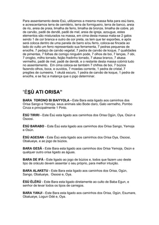 Para assentamento deste Esù, utilizamos a mesma massa feita para esù bara,
e acrescentamos terra de cemitério, terra de formigueiro, terra de banco, areia
de rio, areia de praia, limalha de ferro, limalha de bronze, limalha de cobre, pó
de carvão, padê de dendê, padê de mel, areia de igreja, azougue, estes
elementos são misturados na massa, em cima desta massa mata-se 2 galos
sendo 1 de cor branca e outro de cor preta, os tem que ter esporões, e após
será coloca dentro de uma panela de barro e/ou ferro, coloca-se fincada ao
lado do vulto um ferro representado sua ferramenta, 7 pedras pequenas de
enxofre, 7 pedaço de carvão vegetal, 7 pedra de carvão de koque, 7 qualidades
de pimentas, 7 folhas de comigo ninguém pode, 7 olhos de boi, 7 lanças, 7 obi,
7 orogbo, milho torrado, feijão fradinho torrado, 7 akasa branco, 7 akasa
vermelho, padê de mel, padê de dendê, e o restante desta massa cobrirá tudo
no assentamento. Em cima coloca-se também 7 chifres de boi, 7 búzios
fazendo olhos, boca, e ouvidos, 7 moedas corrente, 1 pedra de cristal, 7
pregões de cumeeira, 1 okutá escuro, 1 pedra de carvão de koque, 1 pedra de
enxofre, e se faz a matança que o jogo determinar.
“ÈSÙ ATI ORISA”
BARA TORONO BI BAIYYOLA - Este Bara esta ligado aos caminhos dos
Orisa Sango e Yemoja, seus animais são Bode claro, Galo vermelho, Pombo
Cinza e principalmente 1 Pinto.
ÈSÚ TIRIRI - Este Èsú esta ligado aos caminhos dos Orisa Ogùn, Oya, Osùn e
Osoosi.
ÈSÚ BARABO - Este Èsú esta ligado aos caminhos dos Orisa Sango, Yemoja
e Osùn.
ÈSÚ AGESAN - Este Èsú esta ligado aos caminhos dos Orisa Oya, Osoosi,
Obaluaiye, e ao jogo de búzios.
BARA GESÃ - Este Bara esta ligado aos caminhos dos Orisa Yemoja, Osùn e
qualquer outro orisa ligado as águas.
BARA DE IFÁ - Este ligado ao jogo de búzios e, todos que fazem uso deste
tipo de oráculo devem assentar o seu próprio, para melhor intuição.
BARA ALAKETU - Este Bara esta ligado aos caminhos dos Orisa, Ogùn,
Sango, Obaluaiye, Osoosi e, Oya.
ÈSÚ ÈLÈRÚ - Este Bara esta ligado diretamente ao culto de Baba Egun, e
senhor de levar todos os tipos de carregos.
BARA YANJI - Este Bara esta ligado aos caminhos dos Orisa, Ogùn, Esumare,
Obaluaiye, Logun Odé e, Oya.
 