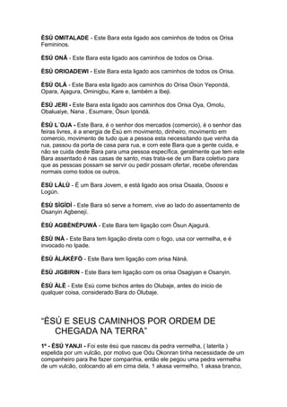ÈSÚ OMITALADE - Este Bara esta ligado aos caminhos de todos os Orisa
Femininos.
ÈSÚ ONÃ - Este Bara esta ligado aos caminhos de todos os Orisa.
ÈSÚ ORIOADEWI - Este Bara esta ligado aos caminhos de todos os Orisa.
ÈSÚ OLÁ - Este Bara esta ligado aos caminhos do Orisa Osùn Yepondá,
Opara, Ajagura, Ominigbu, Kare e, também a Ibeji.
ÈSÚ JERI - Este Bara esta ligado aos caminhos dos Orisa Oya, Omolu,
Obaluaiye, Nana , Esumare, Òsun Ipondá.
ÈSÚ L´OJA - Este Bara, é o senhor dos mercados (comercio), é o senhor das
feiras livres, é a energia de Èsú em movimento, dinheiro, movimento em
comercio, movimento de tudo que a pessoa esta necessitando que venha da
rua, passou da porta de casa para rua, e com este Bara que a gente cuida, e
não se cuida deste Bara para uma pessoa específica, geralmente que tem este
Bara assentado é nas casas de santo, mas trata-se de um Bara coletivo para
que as pessoas possam se servir ou pedir possam ofertar, recebe oferendas
normais como todos os outros.
ÈSÙ LÁLÙ - È um Bara Jovem, e está ligado aos orisa Osaala, Osoosi e
Logún.
ÈSÙ SÌGÌDÌ - Este Bara só serve a homem, vive ao lado do assentamento de
Osanyin Agbenejí.
ÈSÙ AGBÈNÈPUWÁ - Este Bara tem ligação com Òsun Ajagurá.
ÈSÙ INÀ - Este Bara tem ligação direta com o fogo, usa cor vermelha, e é
invocado no Ipade.
ÈSÙ ÀLÁKÈFÒ - Este Bara tem ligação com orisa Nàná.
ÈSÙ JIGBIRIN - Este Bara tem ligação com os orisa Osagiyan e Osanyin.
ÈSÙ ÀLÈ - Este Esù come bichos antes do Olubaje, antes do inicio de
qualquer coisa, considerado Bara do Olubaje.
“ÈSÚ E SEUS CAMINHOS POR ORDEM DE
CHEGADA NA TERRA”
1º - ÈSÚ YANJI - Foi este èsú que nasceu da pedra vermelha, ( laterita )
espelida por um vulcão, por motivo que Odu Okonran tinha necessidade de um
companheiro para lhe fazer companhia, então ele pegou uma pedra vermelha
de um vulcão, colocando ali em cima dela, 1 akasa vermelho, 1 akasa branco,
 