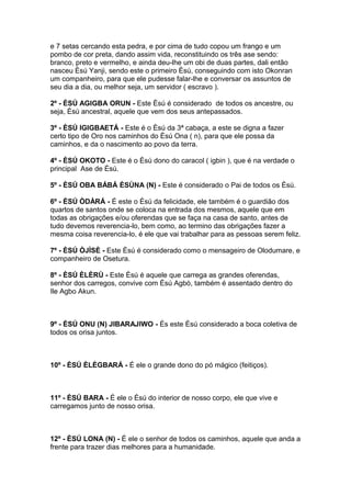 e 7 setas cercando esta pedra, e por cima de tudo copou um frango e um
pombo de cor preta, dando assim vida, reconstituindo os três ase sendo:
branco, preto e vermelho, e ainda deu-lhe um obi de duas partes, dali então
nasceu Èsú Yanji, sendo este o primeiro Èsú, conseguindo com isto Okonran
um companheiro, para que ele pudesse falar-lhe e conversar os assuntos de
seu dia a dia, ou melhor seja, um servidor ( escravo ).
2º - ÈSÚ AGIGBA ORUN - Este Èsú é considerado de todos os ancestre, ou
seja, Èsú ancestral, aquele que vem dos seus antepassados.
3º - ÈSÚ IGIGBAETÁ - Este é o Èsú da 3ª cabaça, a este se digna a fazer
certo tipo de Oro nos caminhos do Èsú Ona ( n), para que ele possa da
caminhos, e da o nascimento ao povo da terra.
4º - ÈSÚ OKOTO - Este é o Èsú dono do caracol ( igbin ), que é na verdade o
principal Ase de Èsú.
5º - ÈSÚ OBA BÁBÁ ÈSÙNA (N) - Este é considerado o Pai de todos os Èsú.
6º - ÈSÚ ÒDÀRÁ - É este o Èsú da felicidade, ele também é o guardião dos
quartos de santos onde se coloca na entrada dos mesmos, aquele que em
todas as obrigações e/ou oferendas que se faça na casa de santo, antes de
tudo devemos reverencia-lo, bem como, ao termino das obrigações fazer a
mesma coisa reverencia-lo, é ele que vai trabalhar para as pessoas serem feliz.
7º - ÈSÚ ÒJÌSÈ - Este Èsú é considerado como o mensageiro de Olodumare, e
companheiro de Osetura.
8º - ÈSÚ ÈLÈRÙ - Este Èsú é aquele que carrega as grandes oferendas,
senhor dos carregos, convive com Èsú Agbò, também é assentado dentro do
Ile Agbo Akun.
9º - ÈSÚ ONU (N) JIBARAJIWO - És este Èsú considerado a boca coletiva de
todos os orisa juntos.
10º - ÈSÚ ÈLÈGBARÁ - É ele o grande dono do pó mágico (feitiços).
11º - ÈSÚ BARA - É ele o Èsú do interior de nosso corpo, ele que vive e
carregamos junto de nosso orisa.
12º - ÈSÚ LONA (N) - É ele o senhor de todos os caminhos, aquele que anda a
frente para trazer dias melhores para a humanidade.
 